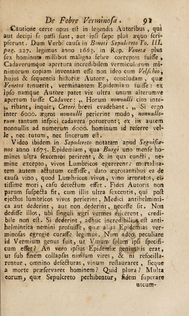 De Febre Venmnofa • p i Cautione certe opus e(l in legendis Autoribus , qui aut decipi fe paiFi funt, aut ipfi f#pe pius #quo fcri- pferunt. Dum Verbi caufa in Boneti Sepulcreto To. 111* pa%. 227. legimus anno 1663. in Rep. Veneta plus fex hominum millibus maligna febre correptos fuiflfe * Cadaverumque apertura incredibilem vermiculorum mi¬ nimorum copiam inventam efle non ideo cum Velfchioy hujus &amp; fequentis hiltorioe Autore , concludam , quas Venetos tenuerit , verminantem Epidemiam fui fle : ex ipfo namque Autore patet vix ultra unum alterumve apertum fuifle Cadaver: „ Horum nonnulli cito inte- ,, ribantj inquit, Ceteri brevi evadebant* ,, Si ergo inter 6000. aegros nonnulli perierint modo , nonnullo- rum tantum infpici cadavera potuerunt'; eX iis autem nonnullis ad numerufn 6000. hominum id referre vel¬ le , nec tutum, nec fincerum elK Video ibidem, in Sepulcreto notatam apud Segnifut* nos anno 1675. Epidemiam, qua Burgi uno menfe ho¬ mines ultra fexcentos perirent, &amp; in qua cunSti , ne¬ mine excepto, vivos Lumbricos egererent: mortalita¬ tem autem aftutum ceflafle, dato #grotantibus ea de caufa vino, quod Lumbricos vivos, vino irroratos, ci- tiffime mori , cafu dete&amp;um eflet . Fides Autoris non parum fufpe6la fit, cum illis ultra fexcentis, qui pofl ejeftos lumbricos vivos perierint, Medici antihelminti- ca aut dederint, aut non dederint, necefle fit* Non dedifle illos, ubi fmguli aegri vermes eficerent, credi¬ bile non eft. Si dederint, adhuc incredibilius, eft anti- helmintica nemini profuifle, qu# alias Epiderhias ver- minofas egregie curafle legimus. Num adeo peculiare id Vermium genus fuit, ut Vinum folum ipfi fpecifi- cum eflet? An vero ipfius Epidemi# genius is erat, ut fub finem collapfas nirhium vires, &amp; ni refoeilla- rentur, omnino defe&amp;uras, vinum reftauraret , ficque a morte praefervaret hominem? Quid plura? Multa eorum^ qu# Sepulcreto perhibeatur, fidem fuperarc utcum-