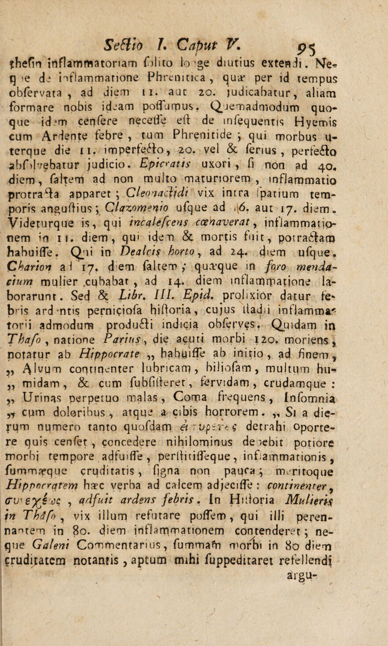 ?hefin inflammatoriam fidito lo'ge diutius extendi. Me* q &gt;e di inflammatione Phrenitica , qua* per id tempus obfiervata , ad diem 11. aut 20. judicabatur, aliam formare nobis ideam poifiumus. Quemadmodum quo¬ que id'm cenfere necelfe eft de mfequentis Hyemis cum Ardente febre , tum Phrenitide j qui morbus u- tcrque die n. imperfetto, 20. vel &amp; ferius, perfe6to abfdvebatur judicio. Epicratis uxori , fi non ad 40, diem, faltem ad non multo maturiorem, inflammatio protra^da apparet \ Cleonaclidi vix intra fpatiuro tem¬ poris anguftius; Clazomenio ufque ad .6. aut 17. diem. Videturque is, qui incalefcens ccenaverat, inflammatio¬ nem in 11. diem, qui idem &amp; mortis fuit, potratdatn habuifle. Qui in Dealcis horto, ad 24. diem ufque. Chartos a 1 17. d em ialtem ; qua*que in foro menda¬ cium mulier .cubabat , ad 14. diem intlamrpatjone la¬ borarunt. Sed &amp; Libr. III. Eptd. prolixior datur fe¬ bris ard ntis perniciofa hiftoria, cujus tladii inflamma* tori i admodum produ&amp;i indicia obferves. Quidam in Thafo , natione Parius, die acuti morbi 120. morieos , notatur ab Hippocrate ,, babuiffe ab initio, ad finem, ,, A^um continenter lubricam, biliofam, mujtum hu« ,, midam, &amp; cum fubfifieret, fervidam, crudamque : ,, Urinas perpetuo malas, Coma frequens , Infotnnia ,* cum doloribus, atque a cibis horrorem. „ Si a die¬ rum numero tanto quofdam et .uftrtg detrahi oporte¬ re quis cenfet, concedere nihilominus de /ebit potiore morbj tempore adfuiffe , perltitifleque , inflammationis, fummarque cruditatis, figna non paufa; nvritoque Hippocratem haec verba ad calcem adjecifle : continenter, &lt;TV'eyJ'ct; , adfuit ardens febris. In Hidoria Mulieris in Thdfo , vix illum refutare poflem, qui illi peren¬ nantem in 80. diem inflammationem contenderet; ne¬ que Galeni Commentarius, fummarn morbi in 80 diem cruditatem notantis, aptum mihi fuppeditaret refellendi airgu-