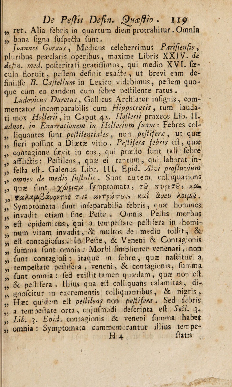 „ ret. Alia febris in quartum diem protrahitur. Omnia „ bona figna fufpefta funt* Joannes Gorgus, Medicus celeberrimus Pari [i en fis , pluribus praeclaris operibus, maxime Libris XXIV. de defin. med. poderirati gratifllmus, qui medio XVI. fo¬ culo floruit , pedem definit exafde , ut brevi eam de- finiilfe B. Cajiellum in Lexico videbimus, pedem quo¬ que cum eo eandem cum febre pedilente ratus* Ludovtcus Duretus, Gallicus Archiater infignis, com¬ mentator incomparabilis cum Hippocratis ,tum lauda¬ ti mox Hollerith in Caput 42. Hollerii praxeos Lib. IL adnot. in Enarrationem in Hollerium fuam t Febres col- „ liquantes funt pefiilentiales, non pejiifer.e, ut quae „ fieri podint a Diaetas vitio. Pefiifera febris ed, qua: contagione fovit in eos , qui prasfio funt tali tebre y affliftis: Pedilens , quas ei tantum, qui laborat in- feda ed. Galenus Libr. IlL Epid. Alvi profluvium ' omnes de medio fujiulit. Sunt autem, colliquations qu?e fiunt X^P^P fymPtomata &gt; irvperta v.cu yy TJZ UVTpUTUS) KZl CiVtU Aoi[AX . „ Symptomata funt infeparabiba febris, quas homines „ invadit etiam fine Pede * Omnis Pedis morbus ed epidemicum, qui a tempedate pedifera in homi- ■y num vitam invadit, &amp; multos de medio tollit, &amp; „ ed contagiofus. In Pede, &amp; Veneni &amp; Contagionis „ fumma funt omnia / Morbi (impliciter venenati, non 5&gt; funt contagiofi t itaque in febre, quae nafcitur a „ tempedate pedifera, veneni, &amp; contagionis, fumma „ funt omnia : fed exidit tamen quaedam, quas non ed ,, &amp; pedifera . Illius qua ed colliquans calamitas , di- „ gnofcitur in excrementis colhquantibus, &amp; nigris, „ Hasc quidem ed pejlilens non pefiifera . Sed febris ,, a tempedate orta, cujufmodi deferipta ed Sett. 3. 5, Lib. 3. Epid. contagionis &amp; veneni fumma habet „ ornnia: Symptomata commemorantur illius tempe- H 4 fiatis v