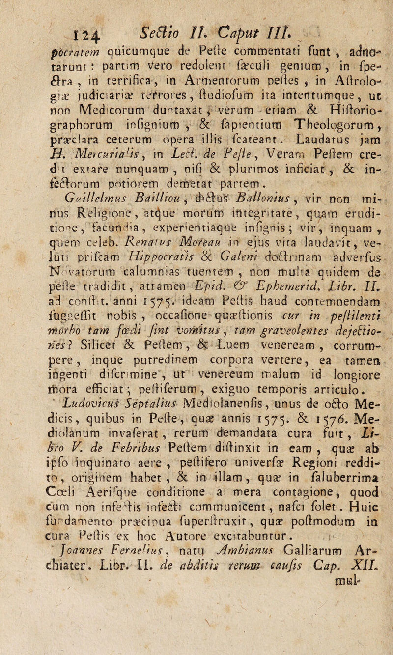 114 Se Elio II, Caput IIL pbcratern quicumque de Pelie commentati funt , adrtG* tarunt: partim Vero redolent foculi genium, in fpe- 61ra , in terrifica , in Armentorum pelles , in Adrolo- judiciaria? terrores, dudiofum ita intentumque, uc non Medicorum duntaxat * verum etiam &amp; Hidorio- graphorum infignium , &amp; fapientium Theologorum, praeclara ceterum opera illis fcateant. Laudatus jam Id. Meicuriads, in Lecl. de Pepe, Veram Pellem cre- d t extare nunquam , nili &amp; plurimos inficiat , &amp; in¬ ferorum potiorem demetat partem. Guillelmus BailUou , d^ius Balloniui , vir non mi¬ nus Religione, at(!jue morum integritate, quam erudi¬ tione, facundia, experientiaque infignis; vir, inquam, quem celeb. Renatus Moreau in ejus vita laudavit, ve- luti prifcam Hippocratis &amp; Galeni doflrinam adverfus Novatorum calumnias tuentem , non multa quidem de pede tradidit, atramen Epid. &amp; Epbemerid. Libr. II, ad condit, anni 1 575* ideam Pedis haud contemnendam fugaeflit nobis , occafione quadlionis cur in pe/lilenti morbo tam foedi fint vomitus, tam graveolentes dejeftio- nes ? Silicer &amp; Pedem, &amp; Luem veneream, corrum¬ pere, inque putredinem corpora vertere, ea tamen ingenti difcr mine , ut venereum malum id longiore mora efficiat; pelliferum, exiguo temporis articulo. Ludovicus Septalius Mediolanenfis, unus de o£fo Me¬ dicis, quibus in Pede, quae annis 1575. &amp; 1 576. Me¬ diolanum invaferat, rerum demandata cura fu't, Li¬ bro V. de Febribus Pedem didinxit in eam , quie ab ipfo inquinato aere , pedifero univerfir Regioni reddi¬ to, originem habet, &amp; in illam, qua? in faluberrima Coeli Aeri que conditione a mera contagione, quod cum non infedis infe&amp;i communicent, nafci folet. Huic fundamento pra?cinua fuperdruxir, qua? podmodum ia Cura Pellis ex hoc Autore excitabuntur. foannes Femelius, natu Ambianus Galliarum Ar¬ chiater. Libr. II. de abditis rerum caufis Gap. XIL s mtsl-