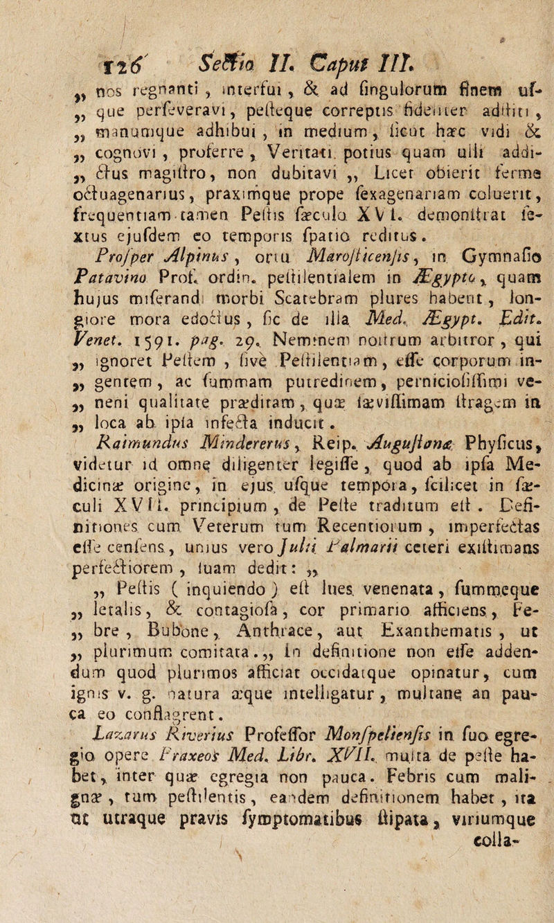 „ nos regnanti , interfui ,. &amp; ad Angulorum finem uf- Jy que perfeveravi, pefleque correptis ficiesiicr additi, „ manumque adhibui, in medium, lient haec vidi &amp; „ cognovi , proferre , Veritati, potius quam uiii addi- „ £ius magifiro, non dubitavi ,, Licer obierit ferme o&amp;uagenanus, praxmique prope fexagenariam coluerit, frequentiam tamen Peltis fecula X VI. demonitrat fe- Xtus ejufdem eo temporis fpano reditus. Projper Alpinus, ortu Marojlicenjis, in Gymnafio Patavino Profi ordin. peltilentiaiem in TEgyptQ, quam hujus miferandi morbi Scatebram plures habent, lon¬ giore mora edoiius , fic de ilia Med., JEgypt. Edit„ Venet. 1591. pag. 29. Neminem noitrum arbitror, qui j, ignoret Pe liem , hve Pelrilentiatn, effe corporum in- „ gentem, ac furrsmam putredinem, perniciofiffimi ve- ,, neni qualitate prsediram, quas feviffimam flragctn in „ loca ab. ipia infecta inducit. Raimundus Mm der erus , Reip. ,Augujlon&amp; Phyficus, videtur id omne diligenter legifle , quod ab ipfa Me¬ dicina? origine, in ejus ufque tempoia, fcilicet in fe- culi XVM. principium, de Pelle traditum ell . Defi¬ nitiones cum Veterum tum Recentiot um , imperfedtas effe cenlens, unius vero Julii Palmarii ceteri exilhmans perfedfiorem , luam dedit: „ „ Peltis ( inquiendo ) eft lues, venenata, fumm.eque „ letalis, &amp; contagiofa, cor primano afficiens, Fe- ,, bre , Bubone, Anthrace, aut Exanthematis, ut „ plurimum comitata. „ in definitione non elfe adden¬ dum quod plurimos afficiat occidatque opinatur, cum igms v. g. natura a:que lntelhgatur , mukane an pau¬ ca eo conflagrent. Lazarus Riverius ProfdTbr Monfpelienfis in fua egre¬ gio opere Praxeos Med. Libr. XP1L multa de pelle ha¬ bet, inter qua? egregia non pauca. Febris cum mali¬ gna* , tum pefifientis, eandem definitionem habet , ita ttt utraque pravis fymptomacibus ffipata, vinumque colla-