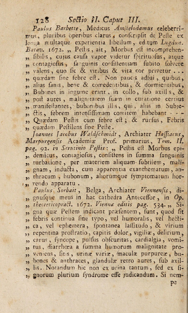 Paulus Barbette, Medicus Amjtelodamtis celeberri¬ mus, pluribus operibus clarus, coofcnpfit de Pelie ex longa multaque experientia libellum, editym Lugdun, Batav. 1672. „ Peltis, ait, Morbus elt mcomprehen- „ fibilis, cujus caufa vapor viderur fpirituofus, atque 3, contagicfus, fimguims confidentiam fiubito folvere 3, valens, quo fic &amp; viribus &amp; vita, cor privetur . .. „ quasdam fine febre eli. Non pauc&gt;s adfui, quibus, 3, alias fams, bene &amp;. comedentibus, &amp; dormientibus, ,, Bubones in ingume erant, in collo, fub axi ll s % &amp; 3, poii aures , malignitatem fuam m curatione certius „ manifeliamesbuhombus illos, qui , aliis in Subje- 3, dtis , febrem imenfifiimam comitem habebant - - - 3, Quadam Pefiis cum febre eli; &amp; rurfus, Febris 3, quadam Fefiilens fine Pefie. joannes facobus Waldfchrmdt , Archiater Hafjiacus, Marpurgenfis Academia: Prof. primarius, Tom, II, pag, 92. in Scrutinio Pejiis: „ Peliis eli Morbus ept- 3, demicus, contagiofus, confidens in fumma fangumis „ turbatione, per materiem aliquam-fubriiem, mali- 3, gnam, indudta, cura apparentia exanthematum, an- 3, thracum , bubonum, aliorumque fymptomatum hor- „ rendo apparatu , Paulus Sorbait, Belga, Archiater Viennenfis, di- 3, gnufque meus in hac cathedra Antecedor , in Op, 3, theoreticopraB, 1672. Vienna editis pag. 534. „ Si- 3, gna qua; Pedem indicant pradentem, funt, quod fit i „ febris continua fine typo, vel humoralis, vel hedti- „ ca, vel ephemera, fpontanea lafiitudo , &amp; virium 1 ,, repentina proftratio, capitis dolor, vigilia;, delirium, „ carus, fyncope, pulfus obfcuntas, cardialgia, vomi- i „ tus, diarrhoea a fumma humorum malignitate pro- : „ veniens, fit is , urm« variar, maculas purpurea;, bu- „-bones &amp; anthraces, glandula; retro aures, fub axil- fis* Notandum hic non ex urina tantum, fed ex fi- i 3, gnorum plurium fyndrome elfe judicandum. Si nem¬ pe