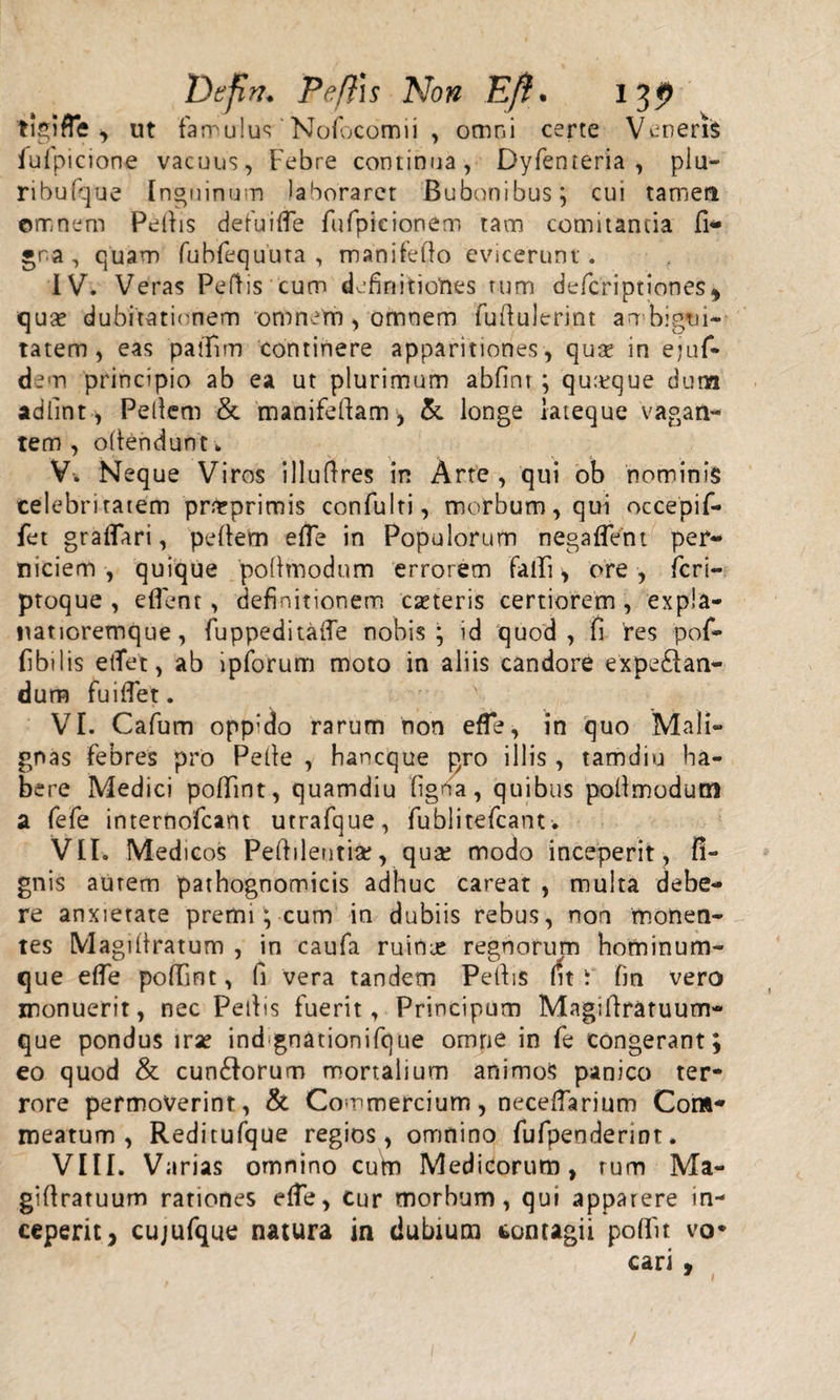 Defin. Peftis Non Eft. 13p tigifle , ut famulus' Nofocomii , omni certe Veneris fulpicione vacuus, Febre continua, Dyfenteria , plu- ribufque Inguinum laboraret Bubonibus; cui tamen omnem Pellis de fui fle fufpieionem tam comitantia fi* •na, quam fubfequuta , manifefto evicerunt . IV. Veras Peflis cum definitiones tum defcriptiones* qua* dubitationem omnem, omnem fuflulerint ambigui¬ tatem, eas paflim continere apparitiones, qua? in ejuf- dem principio ab ea ut plurimum abfint ; quaeque dum adlint, Pellem &amp; manifellam, &amp; longe iateque vagan¬ tem, ollendunt. V-. Neque Viros illuflres in Arte , qui ob nominis celebritatem 'prfcprimis confulti, morbum, qui occepif- fet graflari, pellem e fle in Populorum negaflent per¬ niciem , quique pollmodum errorem falli, ore, ficri- ptoque , eflent , definitionem ceteris certiorem, expia- natioremque, fuppeditafle nobis; id quod, fi res pof- fibilis eflet, ab ipforum moto in aliis candore expe£tan- dum fuiflet. VI. Cafum oppido rarum non efle, in quo Mali¬ gnas febres pro Pelle , hancque pro illis, tamdiu ha¬ bere Medici pollint, quamdiu ligna, quibus pollmodum a fefe internofcant utrafque, fublitefcant. VII. Med icos Peflilentia?, qua? modo inceperit, fi- gnis aurem pathognomicis adhuc careat , multa debe¬ re anxietate premi; cum in dubiis rebus, non monen¬ tes Magillratum , in caufa ruinie regnorum hominum¬ que efle poflint, fi vera tandem Pellis fit i fin vero monuerit, nec Pellis fuerit, Principum Magiflratuum- que pondus irse indgoationifque omne in fe congerant; eo quod &amp; cun£lorum mortalium animos panico ter¬ rore permoverint, &amp; Commercium, neceflarium Com* meatum, Reditufque regios, omnino fufpendennt. VIII. Varias omnino cum Medicorum, tum Ma- gillratuum rationes efle, Cur morbum, qui apparere in¬ ceperit, cujufque natura in dubium contagii polfit vo* cari,