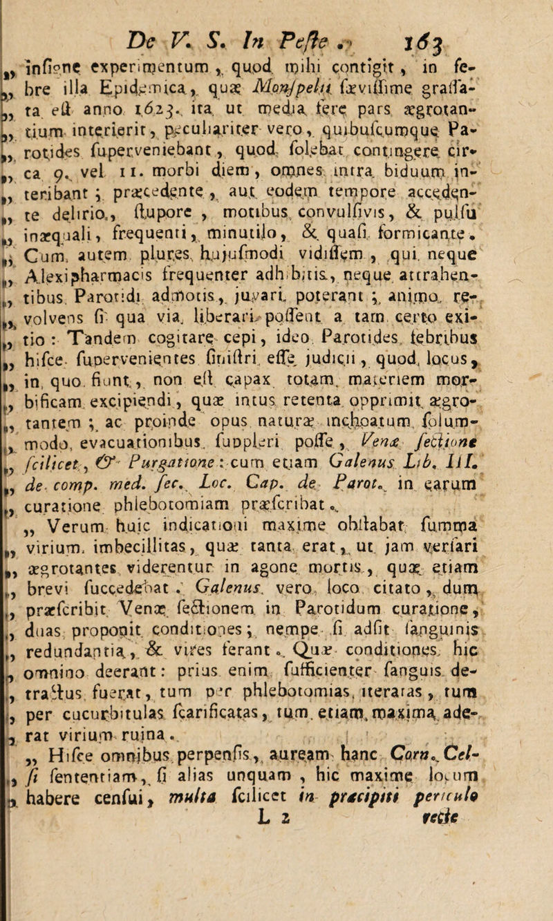 %y infip.nc experimentum , qupd. mihi contigit, in fe- 3, bre illa Epidemica,. quo Monjpelu. fovifiime gralfa- 3, ta eft anno 1623.. ita. ut media fere pars ogrotan- 9&gt; tium interierit r peculiariter veroquiburcumque Pa~ ,v rot^ides fuper,veniebant, quod fofebat contingere cir- f&gt; ca 9. vel 11. morbi diem , orpnes mira biduum jn- f, teribant ; procedente , aut eodem tempore accedqn- „ te delirio,, ftuporc , motibus, convulfivis, &amp; pulfu inaequali^ frequenti, minutilo, &amp;. quafi, formicante* *, Cum. autem plur.es, hujufmodi vidiffem , qui, neque Alexi pharmacis frequenter adh.bjtis., neque attrahen- f, tibus. Parotidi admotis,, juvari poterant animo, re- volvens fi'qua via. liberari, pollent a tarn certo exi- „ tio : Tandem cogitare cepi, ideo Parotides, febribus hifce- fupervenientes finifiri efle, judic.11, quod, locus , ,, in, quo. fiunt,, non eiV capax totam, majeriem mor- „, bificam excipiendi, quo intus retenta, opprimit, ogro- tantem *v ac proinde opus naturo incjxpatum folu.m- % modo, evacuationibus, fuppleri poffe , Vm&amp; feti io ne fcilicet,, &amp; Purgatione: cum etiam Galenus Lib, Ii/. n de- comp. rned. fec. Loc. Gap. de Parot„ in earum „ curatione phlebotomiam profcribat^ „ Verum huic indicationi maxime ohilabar fumma „ virium, imbecillitas, quo tanta erat,, ut jam ver fari B, ogrotantes viderentur in agone mortis,, quo. etiam „y brevi fucceddoat Galenus, vero loco citato ,. dum ., prarfcribit Veno. fe&amp;ionem in Parotidum curatione, „ duas proponit, conditiones; nempe fi adfit fangumis n redundantia&amp; vires ferant ... Quo conditiones, hic ,, omnino deerant: prius enim fufficienter fanguis de- , traitus fuerat, tum p*r phlebotomias, iteraras, tum i, per cucurbitulas Tcarificatas, tum. etiam, maxima ade- , rat virium ruina . „ Hifce omnjbus perpenfis,, auream hanc Co,rn^Cel~ t, fi fententiam, fi alias unquam , hic maxime lo&gt;.um a habere cenfui, multa fcilicet in pracipiti pericula L 2 fctic