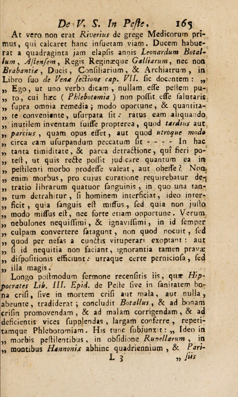 At vero non erat Rivertus de grege Medicorum pri¬ mus, qui calcaret hanc infuetam viam. Ducem habue¬ rat a quadraginta jam elapfis annis Leonardum Botal- lum, Ajien/em, Regis Reginseque Galltarum, nec nott Brabantia, Ducis, Confiliarium, &amp; Archiatrum, in Libro fuo de Vena fetlione cap. VII. fic docentem : ,, „ Ego, ut uno verbo dicam, nullam efle pellem pu- „ to, cui harc ( Phlebotomia ) non poflit e(Te falutaris „ (upra omnia remedia ; modo oportune, &amp; quantita- „ te conveniente, ufurpara fit.* ratus eam aliquando „ inutilem inventam tu i fle propterea, quod tardius aut „ parcius , quam opus effet, aut quod utroque modo ,, circa eam ufurpandum peccatum fit - - - - In hac „ tanta timiditate, &amp; parca detractione, qui fieri po- „ teli, ut quis reCte pofifit judcare quantum ea ia „ peftilenti morbo prodefle valeat, aut obelfe ? Noa. „ enim morbus, pro cujus curatione requirebatur de-j „ tratio librarum quatuor (anguinis , in quo una tan- „ tum detrahitur, fi hominem interficiat, ideo inrer- „ ficit , quia (anguis eft mifTus , fed quia non ju(to „ modo miflus elt, nec forte etiam opportune. Verum „ nebulones nequiffimi, &amp; ignavififimi, in id femper „ culpam convertere fatagunt, non quod nocuit, fed „ quod per nefas a cunttis vituperari exoptant : aut „ fi id nequitia non faciant, ignorantia tamen pravae „ difpofitionis efficiunt.* urraque certe perniciofa , fed ,, illa magis. Longo poltmodum fermone recenfitis iis, qns Hip¬ pocrates Ltb. HL Epid. de Peite five in fani ratem bo« na crifi, five in mortem crifi aut mala, aut nulla, abeunte, tradiderat; concludit Botallus , &amp; ad bonam crifm promovendam, &amp; ad malam corrigendam, &amp; ad deficientis vices fupplendas , largam conferre , repeti- tamque Phlebotomiam. His tunc fubjunxit: „ Ideo in „ morbis pedi lenti bus , in obfidione Rupellarum , ia ,, raoQtibus Hannontx abhinc quadriennium , &amp; P L i „ fis