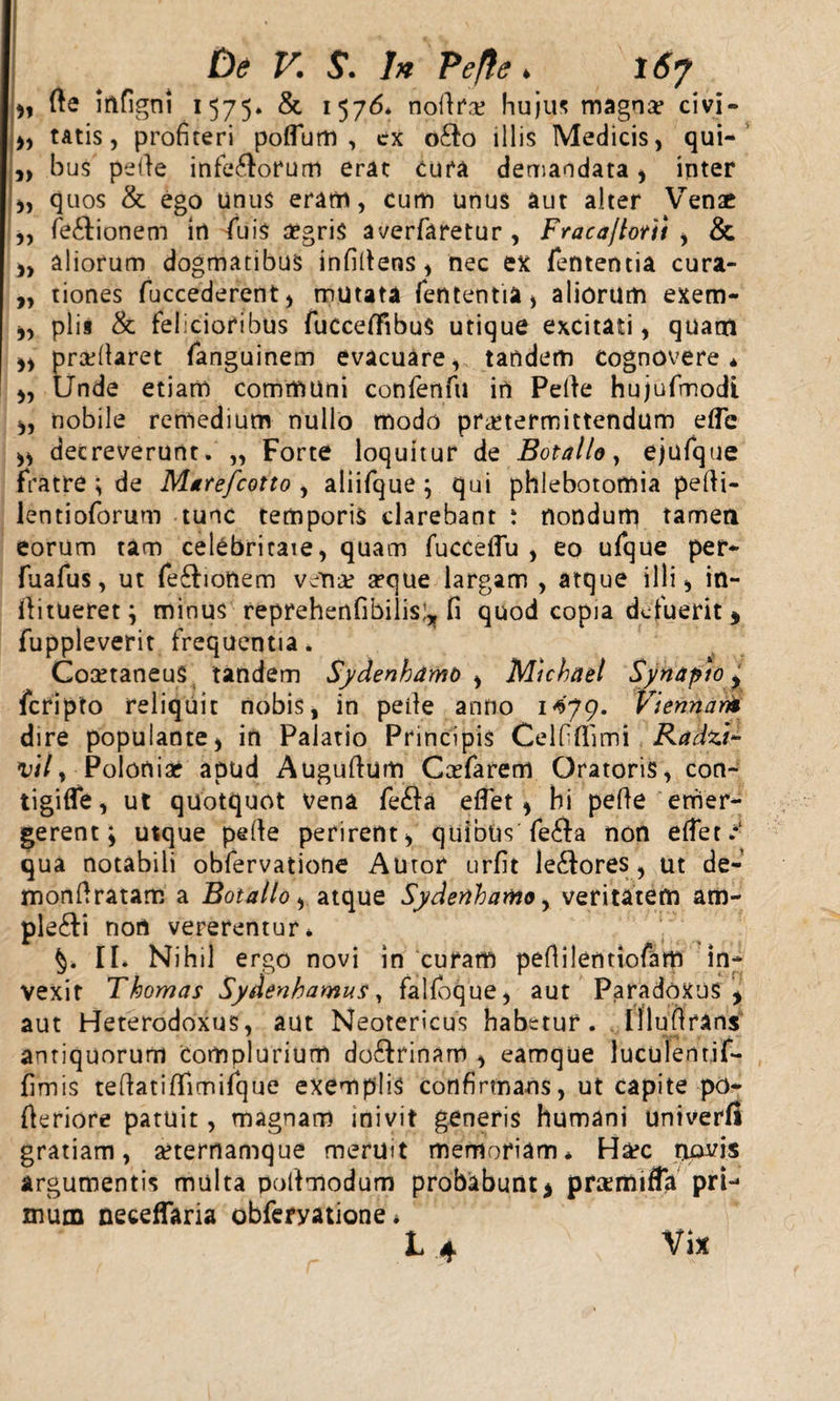 „ de irtfigni 1575. &amp; 1576* nodrre hujus magnae civi - &gt;, tAtis, profiteri poflutn , cx o£to illis Medicis, qui- „ bus pelle inferorum erat cura demandata, inter „ quos &amp; ego unus eram, cum unus aut alter Venae „ fe&amp;ionem in fiuis aegris averfaretur, Fraca/lorti , &amp; „ aliorum dogmatibus infidens, nec ex fententia cura- „ tiones fuccederent, mutata fententia, aliorum exem- „ piis &amp; felicioribus fuCceflfibuS utique excitati, quam ,, praedaret fanguinem evacuare, tandem cognovere* „ Unde etiam communi confenfu in Pede hujufmodi „ nobile remedium nullo modo praetermittendum ede ,, decreverunt. „ Forte loquitur de Botallo, ejufque fratre ; de Matefcotto , aliifque ; qui phlebotomia pedi- lentioforum tunc temporis clarebant i nondum tamen eorum tam celcbritaie, quam fuccedu , eo ufque per- fuafus, ut fe£!ionem vcr\x seque largam , atque illi, in- ditueret ; minus reprehenfibilis^ fi quod copia defuerit, fuppleverit frequentia. CoaftaneuS tandem Sydenhamo i Micknel Synapio y feripto reliquit nobis, in pede anno 1^79. Viennam dire populante, in Palatio Principis Celfidimi Radzi- vily Poloniar apud Augudum Ccefarem Oratoris, con- tigifle, ut quotquot vena fe£la edet, hi pede emer¬ gerent; usque pede perirent, quibus fe£fa non edet.*1 qua notabili obfervatione Autor urfit leniores, ut de- mondratam a Botallo, atque Sydenhamo, veritatem am- ple&amp;i non vererentur* II. Nihil ergo novi in curam pedilentiofam in¬ vexit Thomas Sydenhamus, falfoque, aut ParadoXUS , aut Heterodoxus, aut Neotericus habetur. Illudrans antiquorum Complurium do6frinam , eamque luculemif- fimis tedatidimifque exemplis confirmans, ut capite po- deriore patuit, magnam inivit generis humani univerfi gratiam, arternamque meruit memoriam* Ha?c novis argumentis multa podmodum probabunt&gt; pnemiffa pri¬ mum neceflaria obferyatione * 14 Vix