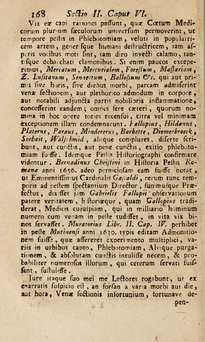 Itf8 //. Caput VL Vix ese capi rationes pofiunt, quae Ccctum Medi** eorum plurum foculorum univerfum permoverint, ut tempore peltis in Phlebotomiam , veluti in populatri¬ cem artem, generi fq-ue humani deltru&amp;ricem, tam af- peris vocibus moti fint, tam diro inveili calamo, tan- t.fque debacchati clamonibus. Si enim paucos excepe¬ rimus , Mercatum , Mercurialem, Forejium, Maffariam , Z. Lufttanum, Sennertum, Ballojium Cfc, qui aut pri- nms five horis, five dieous morbi, parcam admiferint venar fe&amp;ionem, aur plethonco admodum in corpore, aut notabili adjun&amp;a partis nobilioris inflammatione, concefferint eandem ; omnes fere cafteri , quorum no¬ mina in hoc opere toties recenfui, citra vel minimam exceptionem illam condemnarunt, 1 allopius y Hildanus % Platerus, Parxus, Mindeterus, Barbette , Diemerbroeck , Sorbatt, Id/alji hmid , alnque complures, diferte Peri¬ bunt^ aut cun£bs, aut pene cunctis, exitio phleboto¬ miam fu ffe. Idemque Peltis Hifioriographi confirmare videntur. Bernadinus Chrijiini in Hifioria Pefiis i\c- man* anni 1656. adeo perniciofam eam fuitfe notat , tir pminentifTimus Cardinalis Gajialdi, rerum tunc tem¬ poris ad refiem fpe&amp;anrium Dire&amp;or , fummufque Pr«- fe&amp;us , dix flet j&lt;?m Gabrielis Fallopii' obferyationum patere ventarem , h ftoriseque , quam Galloptus tradi¬ derat, Medicis cujulpiam, qui in milliario hominum numero cum venam in pe fi e tudiflet, in vita vix bi¬ nos fervaffet. Mutatorius Libr. 11. Cap. IV. perhibet in pefie Mutinenfi anni 1630. typis editam Admonitio¬ nem fu i fle , qua: afiererer experimento multiplici, va¬ riis in urbibus capto. Phlebotomiam, Alvique purga¬ tionem , &amp; abfolutam cunilis intulilTe necem , &amp; pro¬ babiliter riumerofos illorum , qui ceterum fervati fuif- fent, fufiuhfle . Jure itaque fuo mei me Le&amp;ores rogabunt, ut ex enarratis fufpicio efi , an forfan a var a morbi aut die, aut hora, Venae fe&amp;ionis infortunium, fortunave de- perx- t