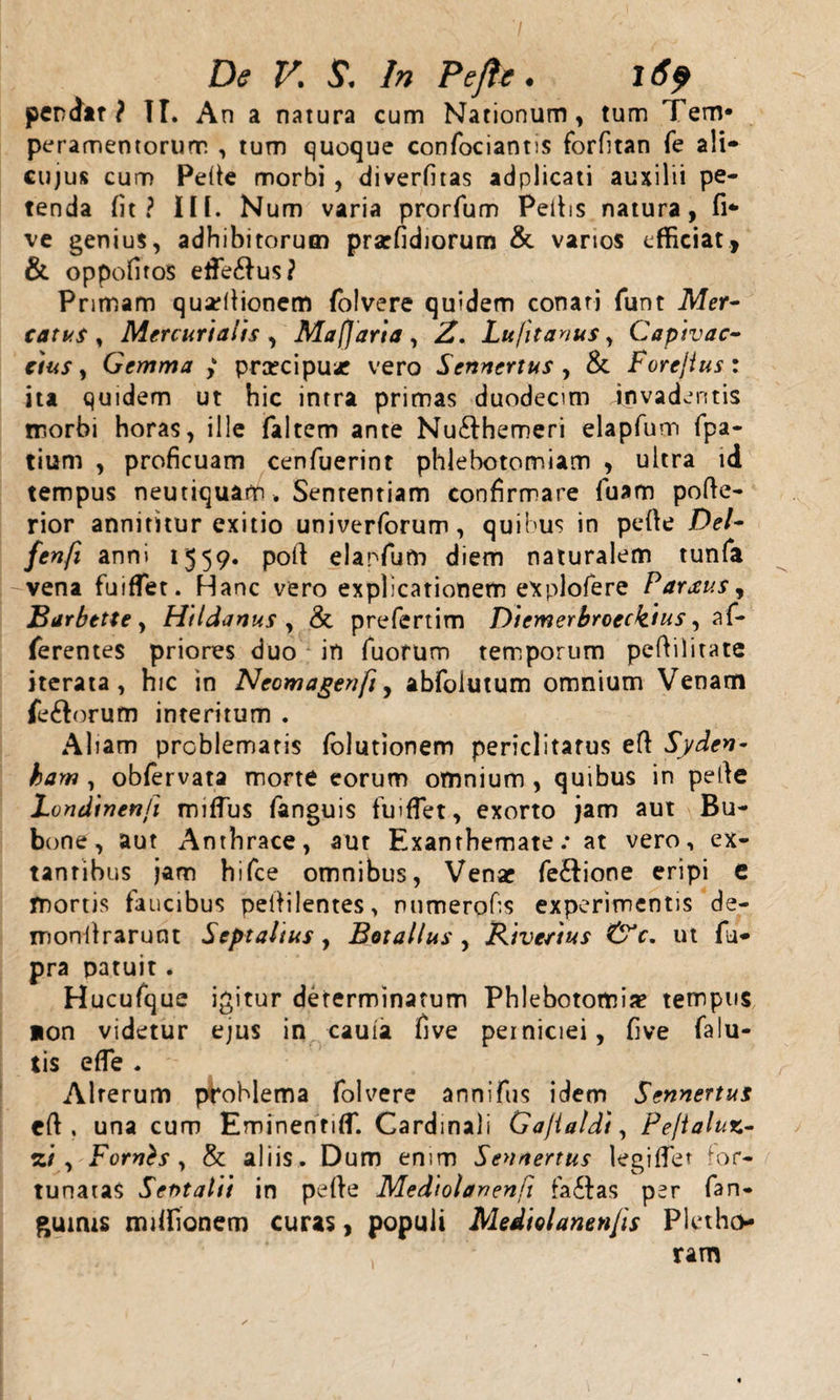 De V. S. In Pe/te. l6f pendit ? TT. An a natura cum Nationum, tum Tem¬ peramentorum , tum quoque confociantis forfitan fe ali* cujus cum Pelie morbi , diverfitas adplicati auxilii pe¬ tenda Iit? IH. Num varia prorfum Peltis natura, fi* ve genius, adhibitorum prarfidiorum &amp;. varios efficiat, &amp; oppofiros effiemus? Primam quarllionem folvere quidem conati funt Mer¬ catus , Mercurialis , Mafjaria, 2. Lu/itanus, Capivac- cius, Gemma ; pra?cipu* vero Scnncrtus , &amp; Forejtus: ita quidem ut hic intra primas duodecim invadentis morbi horas, ille faltem ante Nu&amp;hemeri elapfum fpa- tium , proficuam cenfuerint phlebotomiam , ultra id tempus neutiquam . Sententiam confirmare luam polte- rior annititur exitio univerforum, quibus in pelle Del- fenfi anni 1559. poft elanfum diem naturalem tunfa vena fuiffet. Hanc vero explicationem explofere Parxus, Barbttte, Hildanus , &amp; prefertim Diemerbroeckius ^ af¬ ferentes priores duo in Tuorum temporum pefiilitate iterata, hic in Ncomagenfi, abfolutum omnium Venam fe&amp;orum interitum . Aliam problematis folutionem periclitatus elt Syden- bam, oblervata morte eorum omnium, quibus in pelle Londinenfi miflus fanguis fuiffet, exorto jam aut Bu¬ bone, aut Anthrace, aut Exanthemate.- at vero, ex- tanribus jam hifce omnibus, Venae fe£tione eripi e mortis faucibus pellilentes, numerofis experimentis de- monlirarunt Septaltus, Botallus , Rivcctus &amp;c. ut fu* pra patuit. Hucufque igitur determinatum Phlebotomia? tempus non videtur ejus in caula five perniciei, five falu- tis efle . Alrerum problema folvere annifus idem Sennertus elt, una cum Eminentiffi Cardinali Gajialdt, Pe/ialuz- zi , Fornts , &amp; aliis. Dum enim Sennertus legilfet for¬ tunatas Serttalii in pelle Mediolanenfi fa£las per fan- gumis rmifionem curas, populi Mediolanenfis Pletho ram