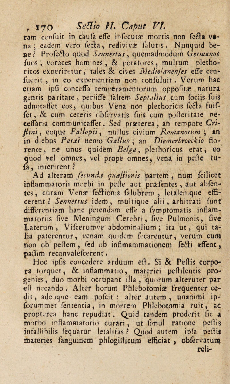 ram cenfuit in caufa efle infecutsr mortis non fe$a na; eadem vero fecla, redi vivar falutis. Nunquid be¬ ne? Profefto quod Smnertus, quemadmodum GerntanoS fuos, voraces hom nes , &amp; potatores * multum pletho- ricos exoeriretur, tales &amp; cives Medie1 anenj es effe cen- luerit , in eo experientiam non cohfuluit . Verum hac etiam ipfi conccffa temperamentorum oppoftsie natura gentis paritate, periitfe faltem Septalius cum foeiis fuis adnotajfet eos, quibus Vena non plethoricis fe£fa fuif- fet, &amp; cum ceteris obfervatis fui$ cum poderitate ne¬ ce [fana commuoicaflet * Sed prseterea, an tempore GV/- jiini, eoque Fallopii, nullus civium Romanorum ; ati iti diebus Pardi hemo Gallus ; an t&gt;iemerbroeckio flo¬ rente, ne unus quidem Belga, pletboficuS efat, eo quod vel omnes, vel prope omnes , vena in pede tu¬ fa, interirent £ Ad alteram fecunda qudjiionts partem , num fcilicet inflammatorii morbi in pede aut pr&amp;fentes, aut abfen- tes, curam Vena? fe£lioms falubrem , letalemque effi¬ cerent ? Sennettus idem, multique alii, arbitrati funt differentiam hanc petendam efle a fymptomatis inflam¬ matoriis five Meningum Cerebri, five Pulmonis, five Laterum, Vifcerumve abdominalium; ita ut, qui ta¬ lia paterentur, venam quidem fecarentur, verum cum non ob pedem, fed ob inflmamtnationem fe£li effient* paffiim reconvalefcerent * Hoc ipfis concedere arduum ed. Si &amp; Peflis Corpo¬ ra torquet, &amp; inflammatio, materiei peflilentis pro¬ genies, duo morbi occupant illa, quorum alteruter par ed necando * Alter horum Phlebotomias frequenter ce¬ dit, adeoque eam pofcit i alter autem, unanimi ip- forummet fententia, in mortem Phlebotomia ruit, ac propterea hanc repudiat. Quid tandem proderit fic a morbo inflammatorio curari, ut flmul ratione pedis infallibilis fequatur letalifas ? Quod autem ipfa pedis materies fangumem phlogiflicum efficiat * obfervatuna