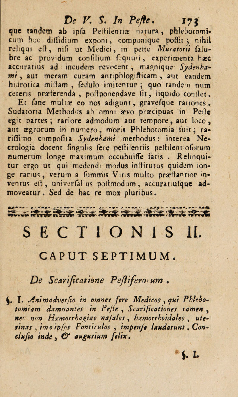 que tandem ab lpfa Pefiilentiae natura, phlebotomi» cum hoc diffidium exponi, componique pofln ; nihil rel;qui eft, mfi ut Medici, in pelle Muratorii falu- bre ac provdum confilium fequuti, experimenta barc accuratius ad incudem revocent , magnique Sydenha* mi, aut meram curam anriphlogifticam , aut eandem hiJrotica mifiam , fedulo imitentur ; quo rande n num ceteris prarferenda , poftponendave fit, liquido confiet. Et fane muhar eo nos adigunt, gravefque rationes. Sudatoria Methodus aS omni aevo piarcipuas in Pefic egit partes; rariore admodum aut tempore, aut locc , aut aegrorum in numero, morii Phlebotomia fuit; ra- rififino compofita Sydenbami methodus: interea Ne* crologia docent fingulis fere pefiilentiis pefiilenuoforum numerum longe maximum occubuifle faris . Relinqui¬ tur ergo ut qui medendi modus infiitutus quidem lon¬ ge rarius, verum a fummis Viris multo praefiantior *n- ventus e(t, univerfabus poftmodum, accuratiulque ad¬ moveatur. Sed de hac re mox pluribus. mj»*•»- &gt; -• ■»*■* *,-*•■■ , +■■?.? ’ * :**.#.*• • i* O i uj- --fi- u - v&lt;&lt;«ii- •wvsrs* yc wvwgs gfcgv Jg» ,84'yw- «rjrs^:: .■tnrvic w***.*%» SECTIONIS 1L CAPUT SEPTIMUM. De Scarificatione Pe fitferocum • I. Animadverfio in omnes fere Medicos , 7«/ Phleho* tomiam damnantes in Pejie , Scarificationes ramen , &gt;70^ H^morrhagias najales, hemorrhoidales , w/e- rinas , imo rpfos Fonticulos , impenje laudarunt, Con- clufto inde i &amp; augurium felix.