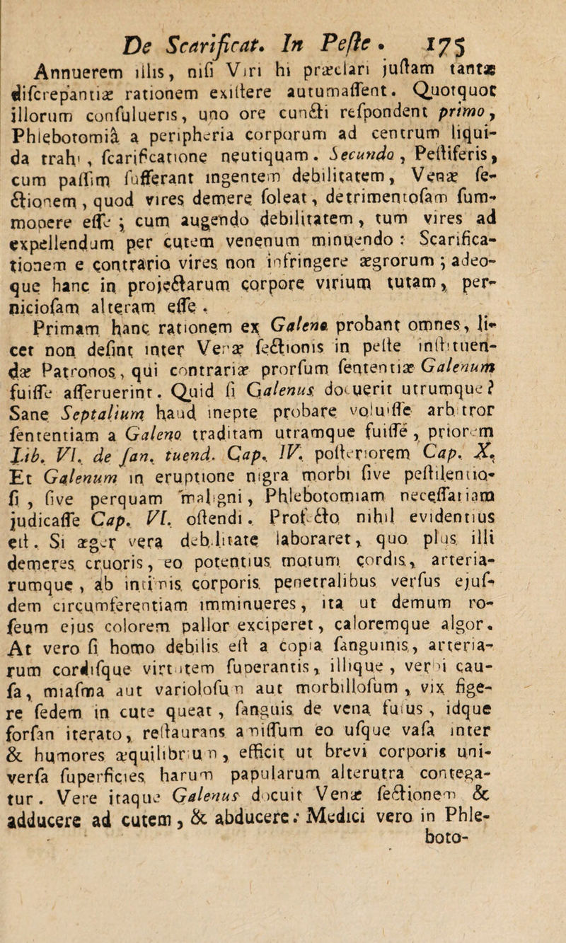 Annuerem illis, mfi Vjr 1 hi praelari judam tantae fjiferepantlae rationem exiltere autumaflent. Quotquot iliorum confuluens, uno ore cun£i rtfpondent primo, Phlebotomi^ a peripheria corporum ad centrum liqui¬ da trah' , fcarificatione neutiquam. Secundo , Peltiferis, cum paffim fufferant ingentem debilitatem, Vena? fe- ftionem , quod vires demere foleat, detrimentofam fum- moaere effie ; cum augendo debilitatem, tum vires ad expellendum per cutem venenum minuendo : Scarifica¬ tionem e contrario vires, non infringere aegrorum ; adeo- que hanc in projeftarum corpore virium tutam, per- piciofam alteram e fle . Primam hanc, rationem ex Galeno, probant omnes, li* cet non defint inter Vera? fe£lionis in pelte m(btuen¬ da Patronos&gt; qui contraria prorfum fententiae Galenum fu i (Te afleruerint. Quid, fi Galenus. docuerit utrumque? Sane Septalium haud inepte probare vqlmflc arb tror fenrentiam a Galeno traditam utramque fuitTe , priorem lib. VI. de Jan. tuend. Gap.. IV. pofleriorem Gap, X*( Et Galenum in eruptione nigra morbi five peftilentiQ- fi, five perquam maligni, Phlebotomiam nece.flatiara judicafle Cap. VI. oftendi, Prof 6fo nihil, evidentius eit. Si aeger vera de b, litate laboraret, quo plus, illi demeres cruoris, eo potentius, motum, qordts, arteria¬ rumque, ab intinis, corporis, penetralibus verfus ej.uk dem circumferentiam imminueres, ita ut demum ro- feum ejus colorem pallor exciperet, caloremque algor. At vero fi homo debilis efi a copia fanguinis, arteria¬ rum cordifque virt item funerantis, ilhque , ver u cau- fa, miafma aut variolofun aut morhillofum , vix fige¬ re fedem in cute queat , fanguis de vena, fusus , idque forfan iterato, refiaurans aniflum eo ufque vafa inter &amp; humores ajquihbr un, efficit ut brevi corpori* uni- verfa fuperficies harum papularum alterutra contega¬ tur. Vere itaque Galenus docuit Vena fe&amp;ionem &amp; adducere ad cutem, &amp; abducere; Medici vero in Phle- boto-