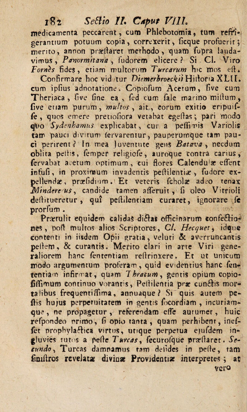 medicamenta peccarent, cum Phlebotomia, tum refH*. gerantium potuum copia, correxerit, ficque profuerit; merito, annon praedaret methodo, quam fupra lauda¬ vimus, Panormitana, fudorem elicere? Si Cl. Viro Fomes fides, etiam multorum Turearum hic mos ed* Confirmare hoc vid /tur Diemcrbroeckii Hidofia XLlI. cum ipfius adnotatione. Copiofum Acetum, five cum Theriaca , five fine ea , fed cum fale marino midum, five enam purum, multos, ait , eorum exitio eripuif- fe , quos emere pretiofiora vetabat ege das; pari modo qUo Sydenbamus explicabat, cui a pe (fimis Variolis tam pauci divirum (ervarentur, pauperumque tam pau¬ ci perirent ? In mea juventute gens Batava , necdum oblita pedis, femper religiofe, auroque contra carius, fervabat acetum optimum , cui flores Calendu!2c edent infufi, in proximum invadentis pedilentiae, fudore ex¬ pellendae, proefidium.i Et veteris fcholae adeo tenax Mindereut, candide tamen aderuit, fi oleo Vi trio!i etur , qui pedilentiam curaret, ignorare ft * * ilit equidem calidas di&amp;afc officinarum eonfe£io- nes, pod multos alios Scriptores, C/. Hecquet, idque contenti in iisdem Opii gratia, veluti &amp; averruncantis pedem, &amp; curantis. Merito clari in arte Viri gene¬ raliorem hanc fententiam redrinxere. Et ut Unicum modo argumentum proferam, quid evidentius hanc fen¬ tentiam infirmat, quam 1 hratum, gentis opium copio- filfimum continuo Vorantis, Pedilentia prae cunftis mor¬ talibus frequenti/fima, annuaque ? Si quis autem pe¬ dis hujus perpetuitatem in gentis focordiam , incuriam¬ que , ne propagetur, referendam ede aurumer, huic refpondeo primo, fi opio tanta, quam perhibent, inef- fet prophylaftica virtus, utique perpetua etufdem in¬ gluvies tutos a pede Tunat, fecurofque pra?daret. Se- eundo, Tureas damnamus tam defides in pede, tam fimdros revelat* divinae Providenti* interpretes; at vero dedituers prorfum Prartu