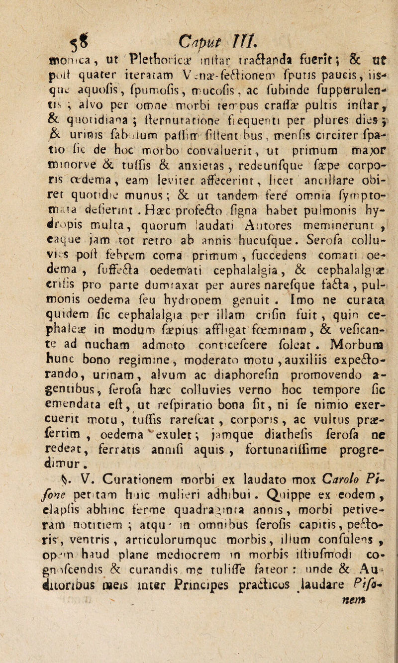 5$ Caput T1L monica, ut Plethorica? mltar trananda fuerit; St Ut poit quater iteratam Vcnae-fe&amp;ionem fpuns paucis, iis- que aquofis, fpumofis, mucofis, ac fubinde fuppwrulen- tis ; alvo per omne morbi tempus cralfae pultis infiar, &amp; quotidiana; ffernutatione fiequenti per plures dies; &amp; urinis fab uum palfitr fident bus, menfis circirer fpa- tio fic de hoc morbo convaluerit, ut primum ma;or tnmorve &amp; tuifis &amp; anxietas , redeunfque fscpe corpo¬ ris oedema, eam leviter affecerint, licet ancillare obi¬ ret quotidie munus; &amp; ut tandem tere omnia fyrnpto- ma?a defierint . Haec profe£to figna habet pulmonis hy¬ dropis multa, quorum laudati Antores meminerunt , caque jam tot retro ab annis hucufque. Serofa collu¬ vies polt febrem coma primum , fucceciens comati oe¬ dema , fuffe£la oedenVati cephalalgia, &amp; cephalalg'ae erilis pro parte dumraxat per aures narefque fafta , pul¬ monis oedema feu hydropem genuit . Imo ne curata quidem fic cephalalgia per illam crifin fuit, quin ce- phalece in modum faepius affbgat fceminam, &amp; vefican- te ad nucham admoto conticefcere foleat . Morbuna hunc bono regimine, moderato motu ,auxiliis expecto¬ rando, urmam, alvum ac diaphorefin promovendo a- gentibus, ferofa haec colluvies verno hoc tempore fic emendata eft, ut refpiratio bona fit, ni fe nimio exer¬ cuerit motu, tuffis rarefeat, corporis, ac vultus pne- fertim , oedema v exulet *, jamque diathefis ferofa ne redeat, ferratis anmfi aquis , fortunanffime progre¬ dimur . V V. Curationem morbi ex laudato mox Carolo Pi- fone pettarn huic mulieri adhibui. Quippe ex eodem , elaplis abhinc terme quadraginta annis, morbi petive¬ ram notitiem ; atqu* in omnibus ferofis capitis, peco¬ ris, ventris, arnculorumquc morbis, illum confulens , opem haud plane mediocrem in morbis iltiufmod? co- gnofcendis &amp; curandis mc tuliffe fateor : unde &amp; Au^ fluoribus naeis meer Prmcipes pradheos laudare Pifi* &gt; ■ nem