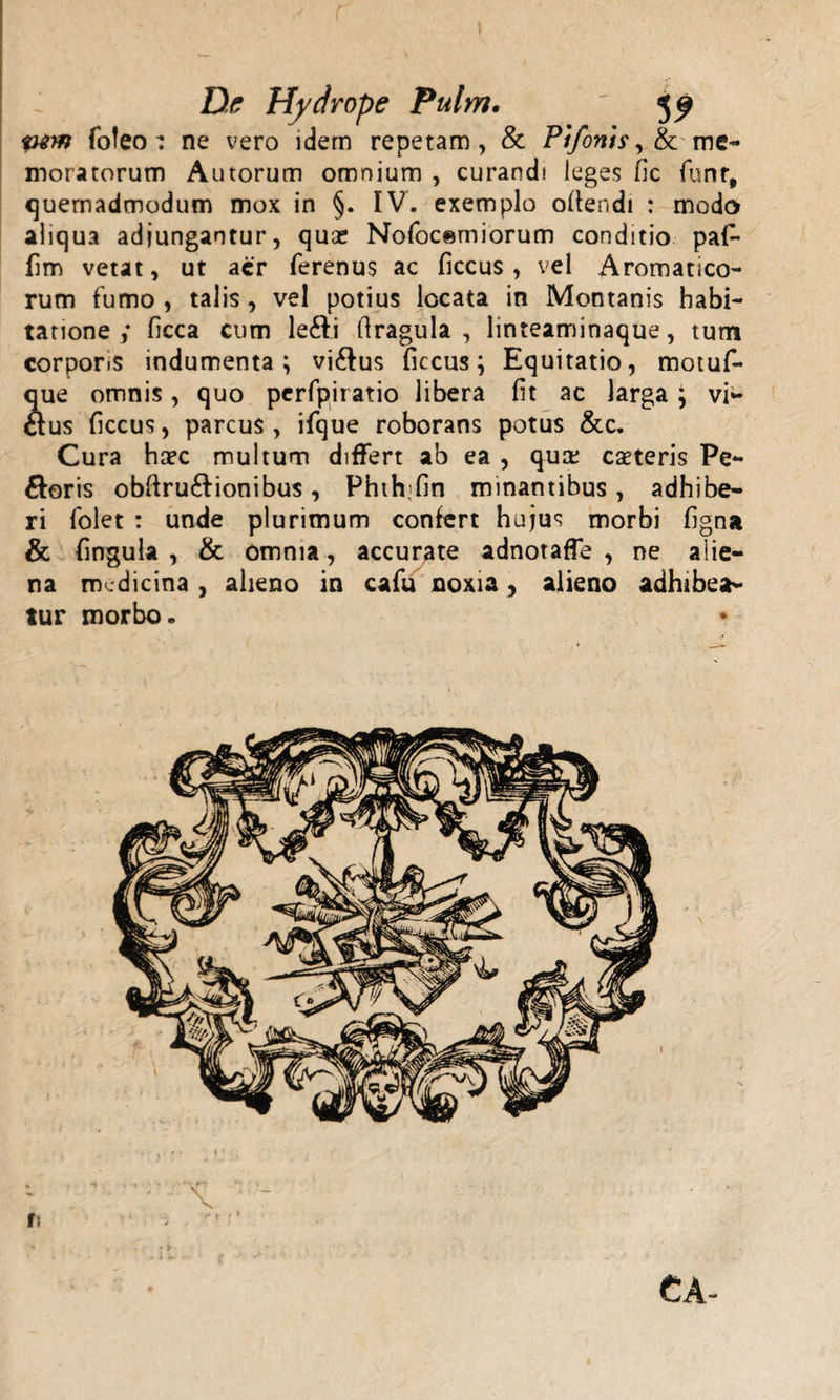 De Hydrope Pulm. ' 5^ pnn foteo: ne vero idem repetam, &amp; Pifonts, &amp; me¬ moratorum Autorum omnium , curandi leges ile funr, quemadmodum mox in §. IV. exemplo oftendi : modo aliqua adjungantur, quse Nofocerniorum conditio pa(~ fm vetat, ut acr ferenus ac ficcus, vel Aromatico¬ rum fumo , talis, vel potius locata in Montanis habi¬ tatione ; ficca cum le£li flragula , linteaminaque, tum corporis indumenta; vi£lus ficcus; Equitatio, motuf- que omnis, quo perfpiratio libera iit ac larga; vi¬ cius ficcus, parcus, ifque roborans potus &amp;c. Cura haec multum differt ab ea , qua; caeteris Pe¬ loris obftru6lionibus, Phth;fin minantibus , adhibe¬ ri folet : unde plurimum confert hujus morbi figna &amp; fingula , &amp; omnia, accurate adnotaffe , ne alie¬ na medicina , alieno in cafu noxia, alieno adhibea¬ tur morbo. CA-