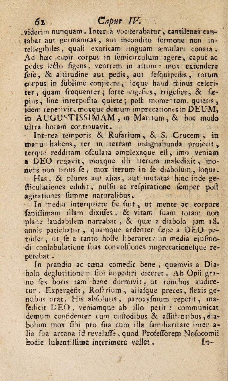 6t ; Caput IV . viderim nunquam. Interca vociferabatur, canttfenay can¬ tabar aut gei manicas, aut incondito Termone non in¬ tellegibiles, quafi exoticam linguam aemulari conata . Ad hi£c cepit carpus in femicirculum agere, caput ac pedes le£lo figens , ventrem in altum : mox extendere fefe, &amp; altitudine aut pedis, aur fefquipedis, totum corpus in fubiime conjicere, idque haud minus celeri¬ ter, quam frequenter; forte vigefies, trigefies, &amp;. fie- pius, fine interpofita quiete; poli momentum quietis, idem repcHvit, moxque demum imprecationes m DEUM, in AUGUSTISSIMAM , m Maritum, &amp; hoc modo ultra horam continuavit. Interea temporis &amp; Rofarium , &amp; S. Crucem , in manu habens, ter in terram indignabunda projecit, terque redditam ofculata amplexaque eft, imo veniam a DEO rogavit, moxque illi iterum maledixit, mo¬ nens non prius fe, mox iterum in fe diabolum, loqui. Has , &amp; plures auf alias, aut mutatas hinc inde ge¬ niculationes edidit, pulfu ac refpiratione fernper poft agitationes fumme naturalibus. In media interquiete fic fuit % ut mente ac corpore fanififimam illam dixiifes., &amp; vitam fuam totam non plane laudabilem narrabat , &amp; qum a diabolo jam 18. annis patiebatur , quamque ardenter fa?pe a DEO pe- tiiflet, ut fe a tanto holfe liberaret: in media ejufmo- di confabulatione fuas convulfiones imprecationefque re¬ petebat . In prandio ac ca?na comedit bene , quamvis a Dia¬ bolo deglutitionem libi impediri diceret. Ab Opii gra¬ no fex horis tam bene dormivit, ut ronchus audire¬ tur. Expergefit, Rofarium , aiiafque preces, flexis ge- nubus orat. His abfoluns, paroxyfmum repetit, ma¬ ledicit DEO , veniamque ab illo petit : communicat demum confidenter cum cuitodibus &amp; affiftentibus, dia¬ bolum mox fibi pro fua cum illa familiaritate inter a- lia fua arcana id revelafle , quod Profeffcrem Nofocomii hodie lubentiffime interimere vellet. In—