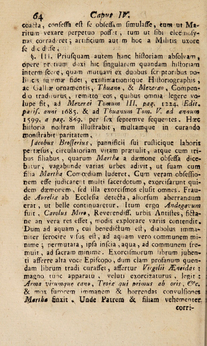 &lt;C?4 Caput IK Goaeia, confefla eft fe obleffam fimulaffc, cum ut Ma- ritum vexare perpetuo poff *t , tum ut (ibi eleenofy- nas corraderet \ artificium aut ro hoc a Militis uxore fed c d :iQ G (II. Priufquam autem hanc hiftorjam abfolvam , Opere rrtium duxi hic fmgularcm quandam hittoriam interm fce-ey quam mutuavi ex duobus fcnptoribus po¬ li; sc s. fu rma' fidei , extdimationifque Hdforiographis , ac Galba? ornamentis, Thuano , &amp; Meze^o * Compen¬ do tradourus,, remitto eos, quibus omnia legere vo¬ lupe fit, ad Mezertl Tomum IIJ. pag» 1224. Edit« paif\ anni 1685. &amp; ad Thuanum Tom« ad annum 1599. a pag. 8^9. per fex feptemve fequentes. H&amp;C hiiiona nodram illufirabit % tnuhamque tu curando fnonfirabif paritatem* ( facobus Broflerius, pannificii fui. rufiicique labori? peitaefus, circulatoriam vitam protulit, atque cum tri¬ bus filiabus , quarum Martha a daemone obfeffa dice¬ batur, vagabunde vanas urbes adivit, ut fuam cum filia Martia Comoediam luderet* Cqm veram. obfeffio- trem effe judicarent multi {acerdptum, exorcifarunt qui¬ dem daemonem, fed illa exorcifmos elufit omnes, frau¬ de Aureli# ab Ecclefia detedfa, aliorfum aberrandum erat , ut belle continuaretur. Itum ergo Andegavum fu i t , Carolus Reverendiffl urbis, Antiftes, fi&amp;a- ne an vera res effet , rrodis explorare variis contendit* Dum ad aquam, cui benedi&amp;um e ii, diabolus imma¬ niter ferocire v fus efl, ad aquam vero communem mi¬ nime \ permutata, ipfa infcia,aqua, ad communem fre¬ muit , ad facram minime. Exorcifmorum librum juben¬ ti afferre alta voce Epifcopo, dum clam profanum quen- dam librum tradi curaffet, affertur Vlrgillt JEneidas : magno tunc apparatu , veluti exorcizaturus , legit ; Arma vhumque- cano, Troix: qui primus ab. oris, &amp; mox fumrem immanem &amp;. horrendas convulfione? finxit ^ Unde Patrem &amp; filiam vehementer. corri-