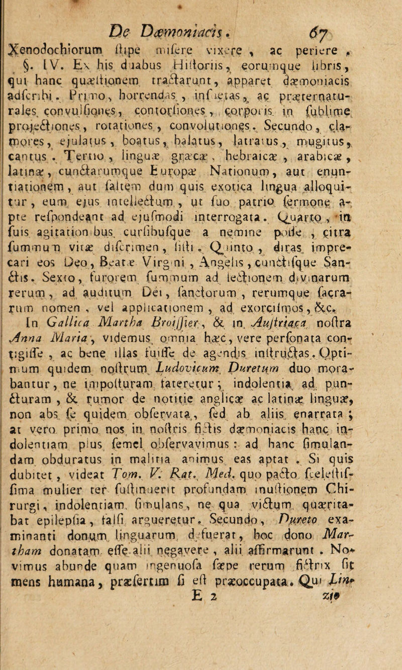 De Daemoniacis. 6y Xenodochiorum flipe niifere vixere , ac periere P §. IV. Ex his duabus Hiitoriis, eorumque libris, qui hanc qunitionem tractarunt, apparet daemoniacis adfcribi. Primo, horrendas , infieias ^ aq pneternatu- raJes. convuJCiQne.s, contorliones, corporis. in fubhme proje£tlones, rotationes, convoiut.onqs. Secundo, cla¬ mores, ejulatus, boatus, balatus, latratus, mugitus,, cantus . Tertio , lingua? graeege, hebraica? , arabica? , latina, cun£tarumque fcupopa? Nationum, aut enun¬ tiationem, aut 1 aitqm dum quis exotica lingua alloqui¬ tur, eum ejus inteiledum , ut fuo patrio (erimpne a- pte refpondeant ad ejufmodi interrogata. Quarto , in iuis agitation bus. curlibufque a nemine pade , qitra futnmum vita? difcnmen , litti. Qjinto , diras impre¬ cari eos Deo, Beat,? Virg ni , Angelis, cunttifque San¬ atis. Sexto, furorem fummum ad legionem d«vtoarum rerum , ad auditum Dei, fanctorum , rerumque (aera¬ rum nomen, vel applicationem, ad exorcibr.os, &amp;c, [n Gallica Martha Broijfier&amp; in. Aujtriaca nofira Anna Maria, videmus omnia h#c, vere perfonata con- tigUTe , ac bene illas fui fle de agendjs mltrudtas. Opti- mum quidem noftrum Ludovicum Dureturn duo mora¬ bantur, ne lnipolturam fateretur; indolentia ad pun¬ cturam , &amp;. rumor de notitie anghcGe ac latina? lingua, non abs fe quidem obfervata, fed ab aliis enarrata ; at vero prinlo, nos in noftris fictis daemoniacis hanc in¬ dolentiam pius femcl obfervavimus : ad hanc fimulan- dam obduratus in malina animus eas aptat . Si quis dubitet, videat Tom. V. Rat. Med. quo patto fceiefiif- fima mulier ter fuflinuem profundam inultionem Chi¬ rurgi, indolentiam, (imulans, ne qua vi6tum quaerita¬ bat epilepha, falfi argueretur. Secundo, Dumo exa¬ minanti donum linguarum d fuerat, hoc dono Mar~ tham donatam e fle.alii negavere , alii affirmarunt . No* vimus abunde quam mgenuofa faepe rerum fittnx fit mens humana, praefemm fi efl praeoccupata. Quj Lin+ E 2 Z19