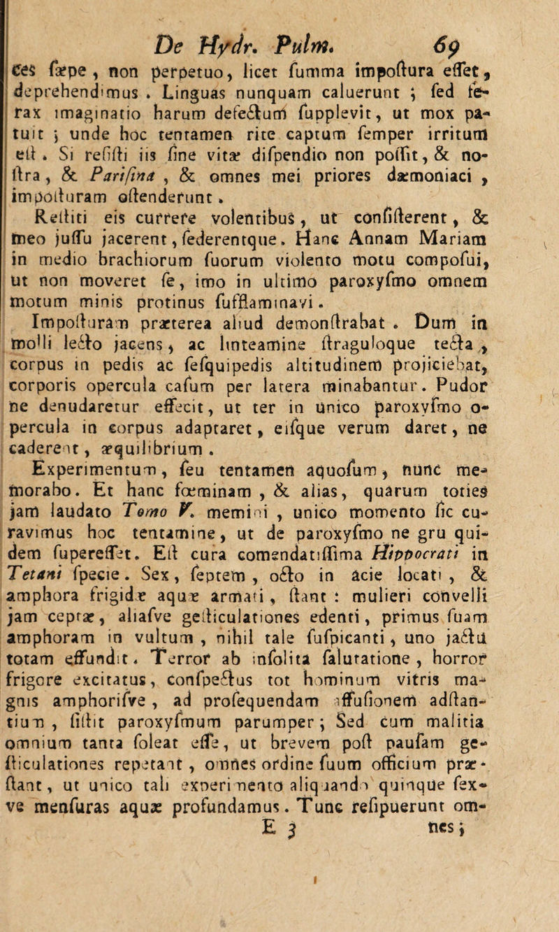 De H/dr. Pulrn. 6p Ce$ fa*pe , non perpetuo, licet fumma impoftura effet, deprehendimus . Linguas nunquam caluerunt ; fed fe¬ rax imaginatio harum defe&amp;urrt fupplevit, ut mox pa¬ tuit j unde hoc tentamen rite captum femper irritum ett * Si refitti iis fine vita* difpendio non polfit,&amp; no- ttra , &amp; Parifina , &amp; omnes mei priores daemoniaci , impotturam «attenderunt» Rettiti eis currere volentibus, ut confitterent, &amp; tneo juflu jacerent, federentque. Hanc Annam Mariam in medio brachiorum fuorum violento motu compofui, ut non moveret (e, imo in ultimo paroxyfrno omnem motum minis protinus fufflaminavi. Impotturam praeterea aliud demonftrabat . Dum in mofii le£fo jacens, ac linteamine ttraguloque te&lt;3a y corpus in pedis ac fefquipedis altitudinem projiciebat, corporis opercula cafum per latera minabantur. Pudor ne denudaretur effecit, ut ter in unico paroxyfrno o- percula in corpus adaptaret, eifque verum daret, ne caderent, aequilibrium . Experimentum, feu tentamen aquofum , nunc me¬ morabo. Et hanc fceminam , &amp; alias, quarum toties jam laudato Temo V\ memini , unico momento fic cu¬ ravimus hoc tentamine, ut de paroxyfrno ne gru qui¬ dem fupereffet. Ett cura comendatiflima Hippocrati irt Tetani fpecie. Sex, feptem , o£to in acie locati , &amp; amphora frigide aque armati, ftant : mulieri convelli jam ceprae, aliafve getticulationes edenti, primus fuam amphoram in vultum , nihil tale fufpicanti, uno ja£fti totam effundit* Terror ab mfolita faluratione , horror frigore excitatus, Confpe£tus tot hominum vitris ma¬ gnis amphorifve, ad profequendam iffufionem adttan- tium , fittit paroxyfmum parumper; Sed cum malitia omnium tanta foleat elfe, ut brevem pott paufam ge¬ tticulationes repetant, omnes ordine fuum officium prar- ttant, ut unico tali exneri nento aliquando quinque fex- ve menfuras aqua: profundamus. Tunc refipuerunt om- E 3 nes; i