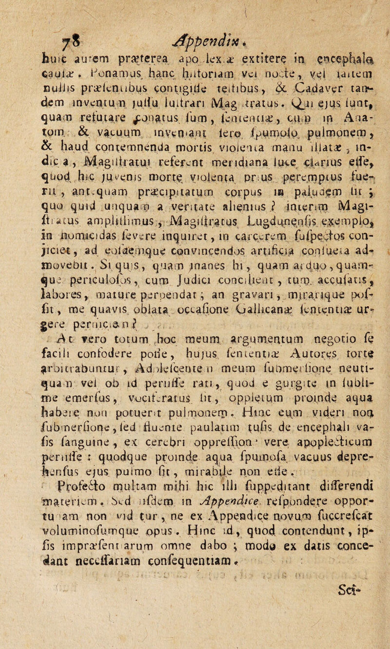 hu it ainem prafterea apo lex.* extitere in ence caulcir. Ponamus hanc hutonam vei nocte, vei laitem nullis prudentibus contigide teitibus, &amp; Cadaver cat&gt;- dem inventu n juliu luitrari Mag ,tratus. Qui ejus lunt, quam retutare ^onatus fu m, fienteruia;, cu n m Ana- tom &amp; vacuum inveO-a.nt Iero ipumoio. pulmonem, &amp; haud contemnenda mortis violenta manu illatae, in¬ dica , Magiliiatu! referent meridiana luce cUnus etfe, quod hic juvenis morte, violenta pr.us peremptus fue¬ rit , ant quam praecipitatum corpus m paiunem tn ; quo quid unquam a ventate alienius.? inienm Magi- ihatus. amplilhmus * Magi Ii ratus Lugdunenfis exemplo, in aomicidas levere inquiret, m carcerem fuIpectos con¬ jiciet, ad eolaemque convincendos artificia coniueia ad¬ movebit . St qu s, quam jnanes hi, quam a« diro, quam¬ que periculolos, cum Judici concilient, tum. acculatis, labores, mature perpendat; an gravari, mirari que pof- fit, me quavis oblata occatione Gallicana lententiae ur¬ gere perniCiS.,n? At vero totum hoc meum argumentum negotio fe facili confodere pode, hujus fententise Autores torte arbitrabuntur, Ad de Icente n meum fubmerlione neuti- qua n vel ob id pe rude rati, quod e gurgite m lubli- me emerfus, vuciLratus bt, oppleium proinde aqua habere noti potuent pulmonem. Hinc eum videri noq, fubmerfione, led iiuente paulatim tufis de encephali va- fis fangume , ex cerebri opprelhon.* vere apopiebheum pernile : quodque proinde aqua fpuinofa vacuus depre- henfus ejus puimo fit, mirabile non ede. Profe6to multam mihi hic illi fupped,itant differendi materiem, bed ofdem m Appendice refpondere oppor- tu am non vid tur, ne ex Appendice novum fuccrefeat voluminofumque opus. Hinc ;d, quod contendunt, ip- fis impraffent arum omne dabo ; modu ex datis conce¬ dant neccffariam confequentiam &lt; i )