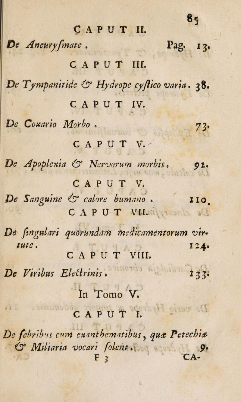 «5 CAPUT II. De Aneuryfmate . Pag. 13. CAPUT IIL De Tympanitide &amp; Hydrope cyflico varia. 38. CAPUT IV. De Conario Morbo . CAPUT V. - De Apoplexia &amp; Nervorum morbis CAPUT V. De Sanguine (Sf calore humano . CAPUT vir. 7 3&lt; 91' IIQ( , . V 4 4 'i De fingulari quorundam medicamentorum vir* tute. 124. CAPUT VIII. De Viribus EleUrinis* ' I33 CAPUT r. De febribus eunt exanthematibus, Petechi&lt;&amp; &amp; Miliaria vocari folent * p. F 3 CA- •^