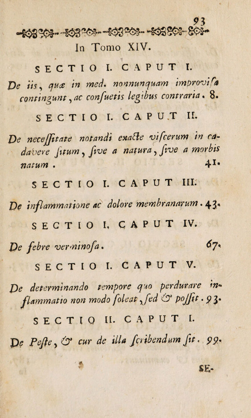 91 •432 -S$3 “£33 *«88Gfr:&amp;»- In Tomo XIV. p fS SECTIO I. CAPUT I. De iis, quae in med. nonnunquam imbrovira conttnaunt, ac confuetis lembus contraria • 8* SECTIO I. CAPUT IL De necejftate notandi exatte vifcerum in ca¬ davere fttum, ftve a natura, ftve a morbis natum . 41« SECTIO I. CAPUT III. De inflammatione ac dolore membranarum. 43. SECTIO I, CAPUT IV. De febre verminofa. «7« SECTIO I. CAPUT V. De determinando tempore quo perdurare in¬ flammatio non modo foleat , fed d? pojfit • 9 3‘ SECTIO U- CAPUT I. P? Pefte, &amp; cur de illa fcribendum fit. 99.