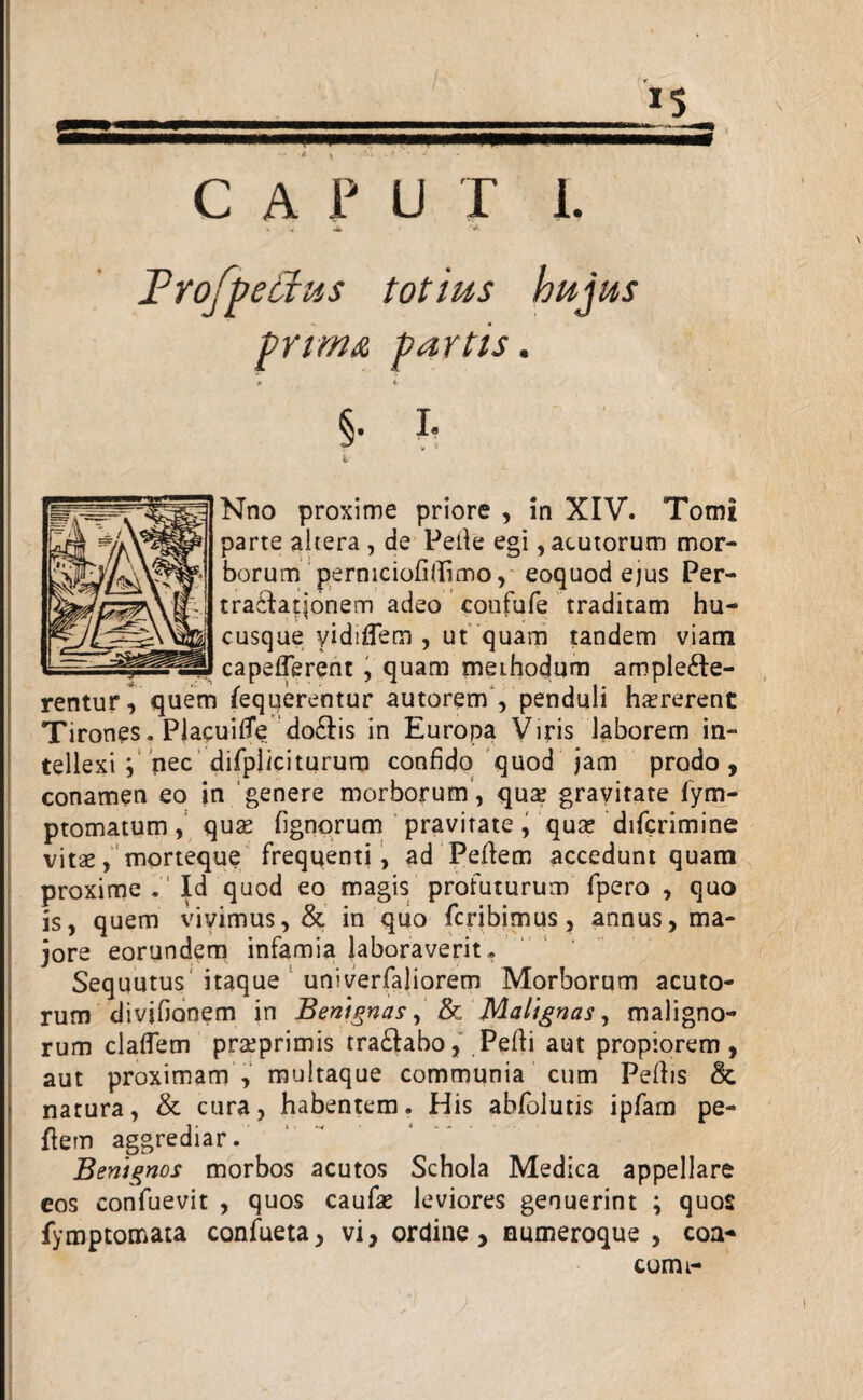 IS CAPUT i. k -« j Frofpeffus totius hujus prim& partts. x 4> §. I. Nno proxime priore , in XIV. Tomi parte altera , de Pelle egi, acutorum mor¬ borum perniciofidimo,' eoquod ejus Per¬ tractationem adeo confufe traditam hu¬ cusque vidiflem , ut quam tandem viam capefferent , quam methodum ample6le- rentur^ quem fequerentur autorem , penduli harerent Tirones. PlacuifTe do&is in Europa Viris laborem in¬ tellexi ; nec difplici turum confido quod jam prodo, conamen eo in genere morborum , qua gravitate fym- ptomatum, qua (ignorum pravitate, qua difcrimine vita, morteque frequenti, ad Peflem accedunt quam proxime . Id quod eo magis profuturum fpero , quo is, quem vivimus, & in quo Peribimus, annus, ma¬ jore eorundem infamia laboraverit» Sequutus itaque univerfaliorem Morborum acuto¬ rum divjfionem in Benignas, & Malignas, maligno¬ rum cladem praprimis tra&abo, Pefli aut propiorem , aut proximam , multaque communia cum Pefbs & natura, & cura, habentem. His abfolutis ipfam pe¬ flem aggrediar. Benignos morbos acutos Schola Medica appellare eos confuevit , quos caufa leviores genuerint ; quos fymptomata confueta, vi, ordine, numeroque , coa- comi-