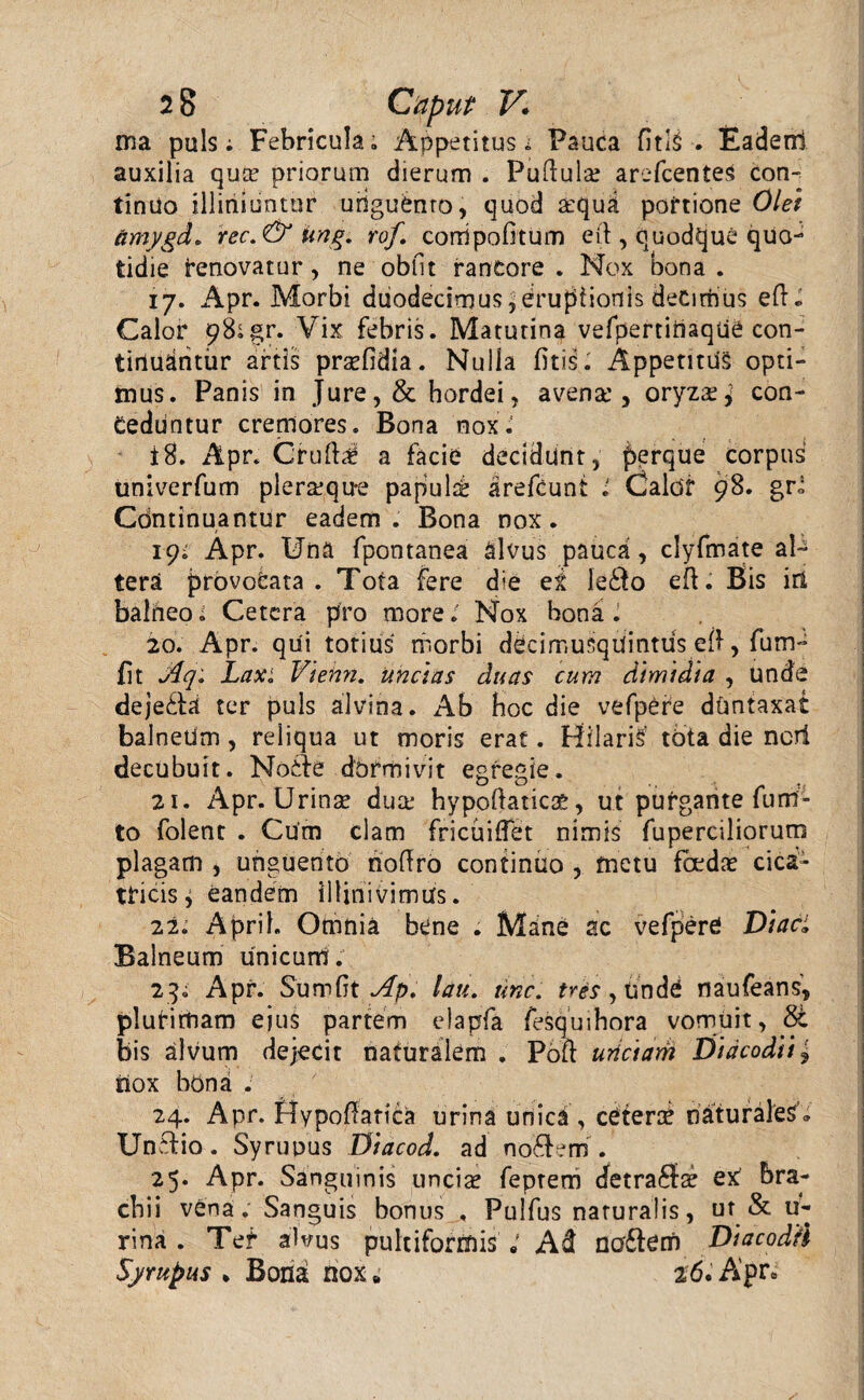 ma puls; Febricula; Appetitus i Pauca fitlS . Eaderrl auxilia qua? priorum dierum . Pullula? arefcenteS Con¬ tinuo iliiriiuntor uriguduo, quod a?qud portione Olet amygd. rec.& ung. rof. corripobtum eil, quodque quo¬ tidie renovatur, ne obiit rantore . Nox bona . 17. Apr. Morbi ddodedrnus,erupiionls deCinhus ed« Calor 98;gr. Vix febris. Matutina vefpertiiiaque con¬ tinuantur artis prsefidia. Nuiia fitis. Appetitus opti¬ mus. Panis in Jure, & hordei, avena', oryza?,' con¬ ceduntur cremores. Bona nox.' 18. Apr. Crulla a facie decidunt, perque corpus univerfum pleraque papula arefcunt i Calor 98. gr; Continuantur eadem. Bona nox. 19^ Apr. Una fpontanea alvus pauca, clyfmate al¬ tera provocata . Tota fere d<e eS ledo ed. Bis in balheo; Cetera pro more.' Nox bona . 20. Apr. qui totius riiorbi ddcimuSqUintus eft, fum- fit Aqi Laxi Viehn. unctas duas cum dimidia , unde dejedd ter puls alvina. Ab boc die vefpOre duntaxat balneUm , reliqua ut moris erat. Hilaris’ tota die neri decubuit. Node dormivit egregie. 21. Apr. Urina? dux hypodaticae, ut purgante fu ru¬ to folent . Cum clam fricuidet nimis fuperciliorum plagam , unguento nodro continuo , metu foedae cica¬ tricis j eandem illinivimus. 22. Aprih Omnia bene . Mane ac vefpere Diaci Balneum unicum. 23. Apr. Sumdt Ap. lati. tine, tres, unde naufeans, plurimam ejus partem elapfa fesquihora vomuit, bis alvum dejecit naturalem . Pod unciam Diacodii, nox bona . 24. Apr. fiypodatica urina unica , cetera^ naturales'® Undio. Syruuus Diacod. ad nodem'. 25* Apr. Sanguinis uncia? feprem cfetrada? eX bra¬ chii vena. Sanguis bonus , Pulfus naturalis, ut & u- rina . Ter alvus pultiforrnis Ad nodem DiacodH Syrupus * Bona nox * 26. Apr®