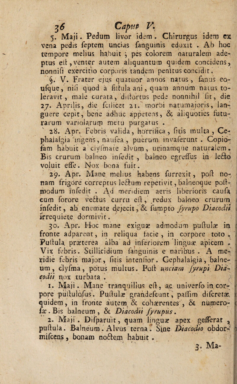 5. Maji. Pedum livor idem. Chirurgus idem c% vena pedis fepteti} uncias fanguinis eduxit . Ab hoc tempore melius habuit } pes colorem naturalem ade¬ ptus elt, venter autem aliquantum quidem concidens, nonniff exercitio corporis 'tandem penitus concidit, §. V. Frater ejus qua tuor annos natus, fanas eo- ufque, nili quod a fiitula ani, quam annum natus, to¬ leravit, male curata, ‘di(tortus pede nonnihil fit, die 27. Aprilis, die fcilicet 21. morbi natumajoris, lan¬ guere cepit, bene adhuc appetens, & aliquoties futu¬ rarum variolarutp metu purgatus . 28. Apr. Febris valida, horrifica, filis multa , Ce¬ phalalgia ■'ingens, naufea , puerum invaferunt . Copio- fam habuit aciyfmace alvum, urinamque naturalem. Bis crurum balneo infedit , balneo egreffus in Je£lo voluit effe. Nox bona fuit. 29. Apr. Mane melius habens furrexit, paft no¬ nam frigore correptus ledlum repetivit, balneoque pod- modum infedit . Ad meridiem aeris liberioris caufa cum forore ve£l-us curru ed, redux bai-neo crurum, infedit, ab enemate dejecit,& fumpto Jyrupp Diacodtl irrequiete dormivit. 30. Apr. tioc mane exigua? admodum pullulae in fronte adparent, in reliqua facie , in corpore toto . Pullula prae te rea alba ad inferiorem lingua? apicem . Vix febris. Stillicidium fanguinis e naribus . A me- ridie febris major, litis intendor. Cephalalgia, balne¬ um, clyfma, potus multus. Poli unctam fyxupi Dia- codii nox turbata . 1. Maji. Mane tranquillus eft, ac univerfo in. cor¬ pore putlulofus. Pullula? grandefeunt, pallim di feret a?, quidem, in fronte autem. & cohaerentes'& numero- fx . Bis balneum, & Diacodii fyrupus. 2. Maji . Difparuit, quam lingua? apex gederat , pullula. Balneum. Alvus terna. Sine Diacodto obdor- mifcens, bonam no£lem habuit.