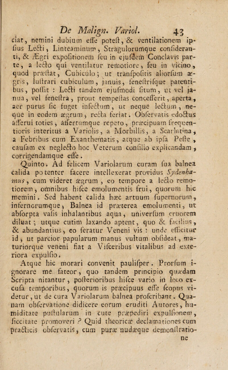 ciat, nemini dubiam eife poteft, & ventilationem ip* Ilus LeSfi * Linteaminum* StragulorUmcjue confiderao- ti, & iEgri expofitionem feu in ejufdem Conclavis par* te, a le£fo qui ventilatur remotiore* feu in vicino, quod pradlat, Cubiculo; ut tranfpoOtis aliorftml ae¬ gris, lultrari cubiculum, januis, feneftrifque patenti¬ bus, poffit : Le&i tandem ejufniodi fitum, ut ve! ja¬ nua, vel fenefira, prout tempeilas concedent, aperta , aer purus fic fuget infe&urfl , ut neque le£tum, ne- que in eodem aegrum* rebfia feriat. Obfervatis edo&uS afierui toties, aifertumque repeto, praecipuam frequen- tioris interitus a Variolis, a Morbillis, a Scarlatina, a Febribus cum Exanthematis, atque ab ipfa Pefle , caufam ex negle£fo hoc Veterum confilio explicandam * corrigendam que eife. Quinto. Ad felicem Variolartim curam fua baloel calida potenter facere intellexerat providus Sydenha- mus, cum videret aegrum , eo tempore a leclo retao- tiorem, omnibus hifce emolumentis frui, quorutii hic memini. Sed habent Calida haec artuum fupernorem, infernorumque* Balnea id praeterea emolumenti, ut abforpta vafis inhalantibus aqua, univerfum crtmrem diluat; utque cutim laxando aptent, quo & facilius, & abundantius, eo feratur Veneni vis : unde efficitur id* ut parcior papularum manus vultum obfideat, ma- turiorque veneni fiat a Vifceribus vitalibus ad exte¬ riora expulfio* Atque hic morari convenit paulifper. Prorfum i- gnorare me fateor, quo tandem principio quadam Scripta nitantur, pofierioribus hifce vario in loco ex- cufa temporibus, quorum is praecipuus eife fcopus vi¬ detur,ut de cura Variolarum balnea profcribanr. Qua¬ nam obfervarione didicere eorum eruditi AuroreS, hu- miditate pullularum in cute praepediri expulfionerri, ficcitate promoveri ? Quid theorie# declamationes cum pradlicis obfervatis, cum purae nudaeque demonllratio- ne