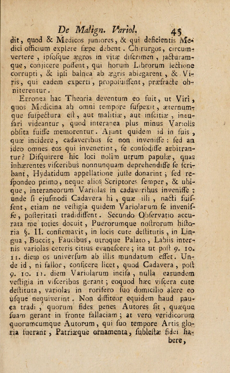 dit9 quod &amp; Medicos juniores, &amp; qui deficientis iVfe«' dici officium explere lippe debent. Chmurgos, circum¬ vertere , ipfqfque a?gro$ in vjt^ difcnmen , jadfuram- que, conjicere polient, qm horum Librorum iecfione corrupti , &amp; ipii balnea ab #gris ablegarent , &amp; Vi¬ ris, qui eadem experti, propolluant, praefrade ob¬ niterentur . Erronea hac Theoria deventum eo fuit, ut Viri, quos Medicina ab omni tempore fufpexit, aeternum? que fulpedura elf, aut malitia, aut infcmae , ineu- fari videantur , quod interanea plus minus Varioiis obfita fuifie memorentur.. Ajsunt quidem id in fuis, quce incidere, cadaveribus fe non invemfie ; fed aa ideo omnes eos qui invenerint, fe confodiffe arbitran¬ tur? Difquirere hic loci nolim utrum papulae, quas inhaerentes vifceribus nonnunquam deprehendiffe fe feri- bant , Hydatidum appellatione julie donarint j fed re- fpondeo primo, neque alios Scriptores femper, &amp; ubi¬ que, interaneorum Variolas in cadavmihus invenifle ; unde fi ejufmodi Cadavera hi , quae illi , na£fi fuif- fent, etiam ne vefiigia quidem Variolarum fe invenif- jfe, pofferitati tradidilfent. Secundo Obfervatio accu¬ rata me toties docuit, Puerorumque noftrorum hifto- ria §, II. confirmavit, in locis cute deflitutis , in Lin¬ gua, Buccis, Faucibus, utroque Palato, Labiis inter¬ nis variolas ceteris citius evanefeere; ita ut poff 9. io, 31. diem os univerfum ab illis mundatum effet. Un¬ de id, ni fallor, conficere licet, quod Cadavera, polf 9. 10. i), diem Variolarum incifa , nql(a earundem vefiigia in vifceribus gerant ; eoquod haec yifcera cute deflituta, variolas in rorifero fuo domicilio akre eo qfque nequiverint . Non diffiteor equidem haud pau¬ ca tradi , quorum fides penes. Autores fit , quaeque fiuam gerant in fronte fallaciam ; at vero, veridicorum quorumcumque Autorum, qui fuo tempore Artis glo¬ ria fuerant 3 Patriseque ornamenta? fubkite fidei ha* bere,