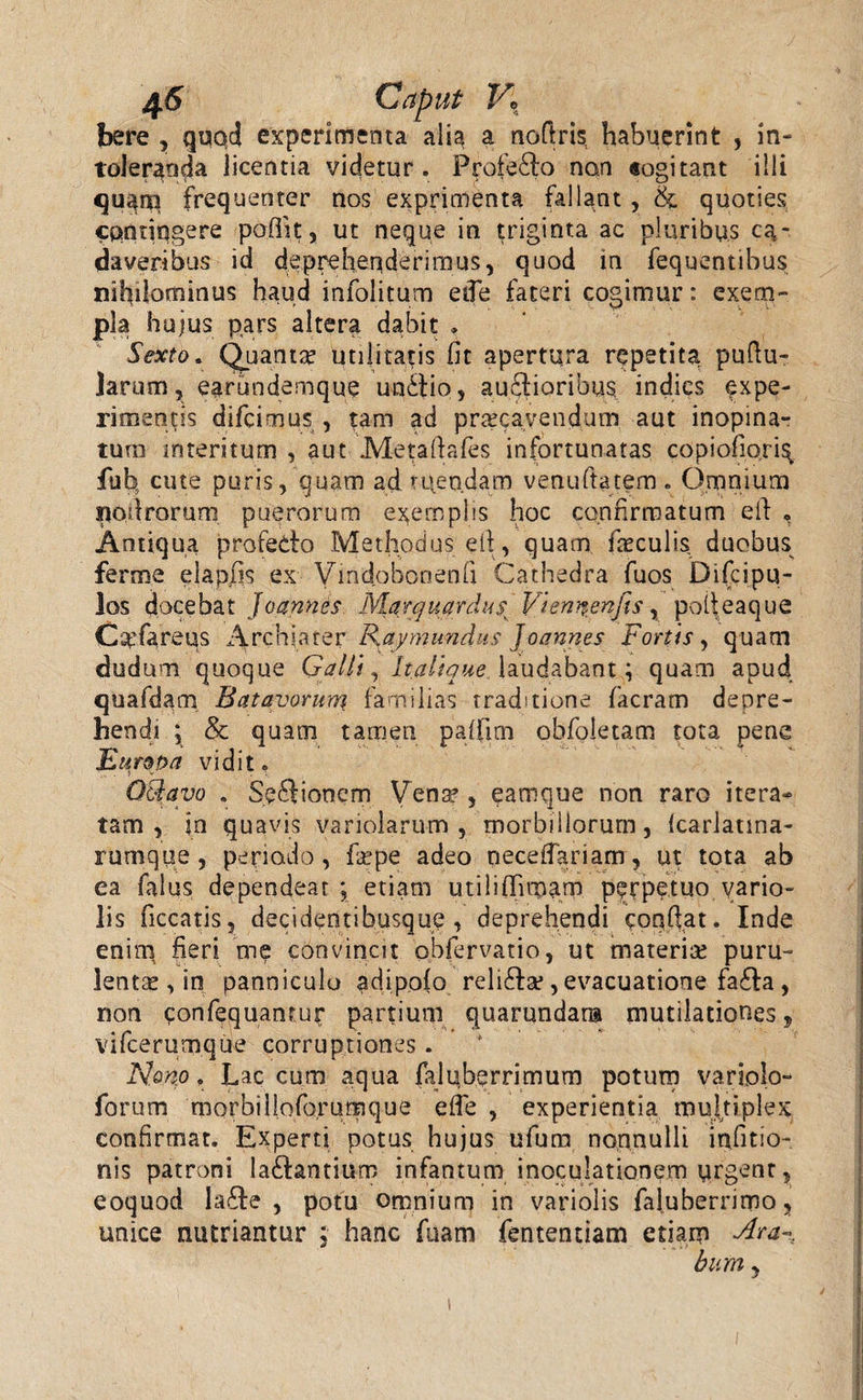 bere , quod experimenta alia a noftris habuerint , in¬ toleranda licentia videtur. Profedo nan «ogitant illi quanq frequenter nos exprimenta fallant , & quoties contingere pofiit, ut neque in triginta ac pluribus ca¬ daveribus id deprehenderimus, quod in fequentibus nihilominus haud infolitum etTe fateri cogimur: exem¬ pla hujus pars altera dabit . Sexto. Quanta utilitatis fit apertura repetita pullu¬ larum, earundemque unitio, auctioribus indies expe¬ rimentis difcimus , tam ad praecavendum aut inopina¬ tum interitum , aut Metaftafes infortunatas copiofioris fuh cute puris, quam ad utendam venuftatem. Omnium iiodrorum puerorum exemplis hoc confirmatum eit , Antiqua profedo Methodus eit, quam culis duobus ferme elapfis ex Vmdobonenfi Cathedra fuos Difcipu- los docebat Joannes Marquardus Viennenfis, poifeaque Cxfareus Archiater Kaymundus Joannes Fortis, quam dudum quoque Galli, It ali que laudabant; quam apud quafdam Batavorum familias traditione facram depre¬ hendi ; & quam tamen paffim obfoletam tota pene Europa vidit. . i - . \ Qcdavo . Sedionem Vena?, eamque non raro itera¬ tam , jn quavis variolarum , morbillorum, fcarlatina- rumque, periodo, fa?pe adeo necefiariam, ut tota ab ea falus dependeat; etiam utiliffimarn perpetuo vario- lis ficcatis, decidentibusque , deprehendi conflat. Inde enim heri me convincit obfervatio, ut materia? puru- lentse , in panniculo adipofo relida?, evacuatione fada, non confequanrur partium quarundana mutilationes, vifcerumque corruptiones. N.onp,. Lac cum aqua fajnberrimum potum variolo- forum morbilioforumque efTe , experientia multiplex confirmat. Experti potus hujus ufum nonnulli infitio- nis patroni ladantium infantum inoculationem urgent, eoquod Iade , potu omnium in variolis faluberrimo, unice nutriantur ; hanc fuam fententiam etiam Ara-% bum,