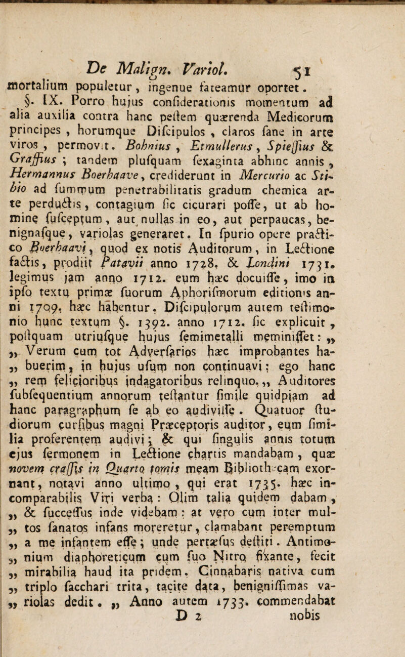 mortalium populetur, ingenue fateamur oportet. §. [X. Porro hujus confideratioms momentum ad alia auxilia contra hanc pellem quaerenda Medicorum principes , horumque Difcipulos , claros fane in arte viros , permoVit. Babnius , Et mulier us , Spiejjius & Graffius ; tandem plufquam fexaginta abhinc annis , Hermannus Boerhaave y crediderunt in Mercurio ac Sti~ bio ad fummum penetrabilitatis gradum chemica ar¬ te perducis, contagium fic cicurari pofle, ut ab ho¬ mine fufceprum, aut nullas in eo, aut perpaucas, be- nignafque, variolas generaret. In fpurio opere pra£H- co Boerhaav\x quod ex notis puditorum, in Lectione factis, prodiit Patavii anno 1728, & Londini 1731. legimus jam anqo 1712. eum h#c docuifle, imo in ipfo textp primae fuorum Aphorifmorum editionis an¬ ni 1709. hsec habentur. Difcipulorum autem tertimo- nio hunc textum §. 1392. anno 1712. fic explicuit, pollquam utriufque hujus femimetalli meminiflet: n „ Verum cum tot Adyerfarios ha?c improbantes ha- „ buerim, jn hujus ufum non continuavi; ego hanc „ rem felicioribus indagatoribus relinquo.,, Auditores fubfequentium annorum teftantur fimjle quidpiam ad hanc paragr^phum fe ab eo audiville . Quatuor (lu¬ diorum curfibus magni Prsceptoj-is auditor, eum fimi- lia proferentem audivi 3 & qui fingulis annis totum ejus fermonem in Le&ione chartis mandabam , quse novem crajjls tn, Quarto tomis meam IJibiioth eam exor¬ nant, nqtavi anno ultimo, qui erat 1735* ha?c in¬ comparabilis Vixi verba : Qlim talia quidem dabam , „ & fuccelfus inde videbam : at ver° cum inter mul- ,, tos fanatos infans moreretur, clamabant peremptum „ a me infantem effe; unde pertarfus delliti. Antimo- 3, nium diaphoreticum cum fuo Nitro (liante, fecit 3, mirabilia haud ita pridem. Cinnabaris nativa cum 3, triplo facchari trita, tacite data, benigniflimas va- „ riolas dedit. „ Anno autem 1733. commendabat D 2 nobis