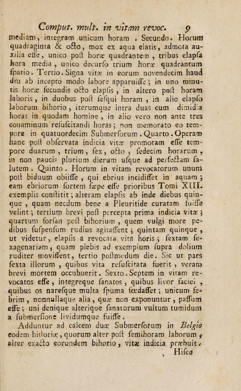 mediam, integram unicum horam * Secundo a Horum quadraginta &amp; o£lo, mox ex aqua elatis, admota au¬ xilia elie, unico poft horre quadrantem , tribus elapfa hora media , unico decurfo trium hora? quadrantum fpatio. Tertio. Signa vita? in eorum novendecim haud diu ab incepto modo labore apparuifle ; in uno minu¬ tis hora; fecundis o£fo elaphs * in altero poli horam laboris, in duobus pod fefqui horam i in alie elapfb laborum bihorio , iterumque intra duas cum dimidia horas in quodam homine , in alio vero non ante tres conaminum refufeitandi horas; non memorato eo tem¬ pore in quatuordecim Submeriorum »Quarto * Operam hanc poli obfervata indicia vita; promotam elfe tem¬ pore duarum , trium, fex, o£fo * fedecim horarum , in non pauci? plurium dierum ufque ad perferam fa- lutem i Quinto . Horum in vitam revocatorum unuoi poli biduum obiifle , qui ebrius ineidiflet in aquam 5 eam ebriorum fortem frepe elfe prioribus Tomi XLIL exemplis conflitit; alteram elapfis ab inde diebus quin¬ que , quam necdum bene a Pleuritide curatam iuiffe velint; tertium brevi poli percepta prima indicia vita; ; quartum forfan pcfl bihorium , quem vulgi more pe¬ dibus fufpenfum rudius agitalfent ; quintam quinque , ut videtur, elapfis a revocata vita horis; fextam fe- xagenariam, quam plebis ad exemplum fupra dolium ruditer moviflent, tertio pollmcdum die. Sic ut pars fexta illorum , quibus vita refufeitata fuerit , veram brevi mortem occubuerit. Sexto.Septem in vitam re¬ vocatos efTe , integreque fanatos, quibus livor faciei , quibus os narefque multa fpuma fcedaflet &gt; Unicum fe¬ brim , nonnullaque alia, qua; non exponuntur, paffutri eCe; uni denique alterique fanatorum vultum tumidunl a fubmerfione lividumque fuilfe. Adduntur ad calcem dua: Submerforum in Belgio eodem hidoria;, quorum alter poli femihoram laborum ^ alter exa&amp;o eorundem bihorio, vitas indicia prarbuit.* k Hifcn