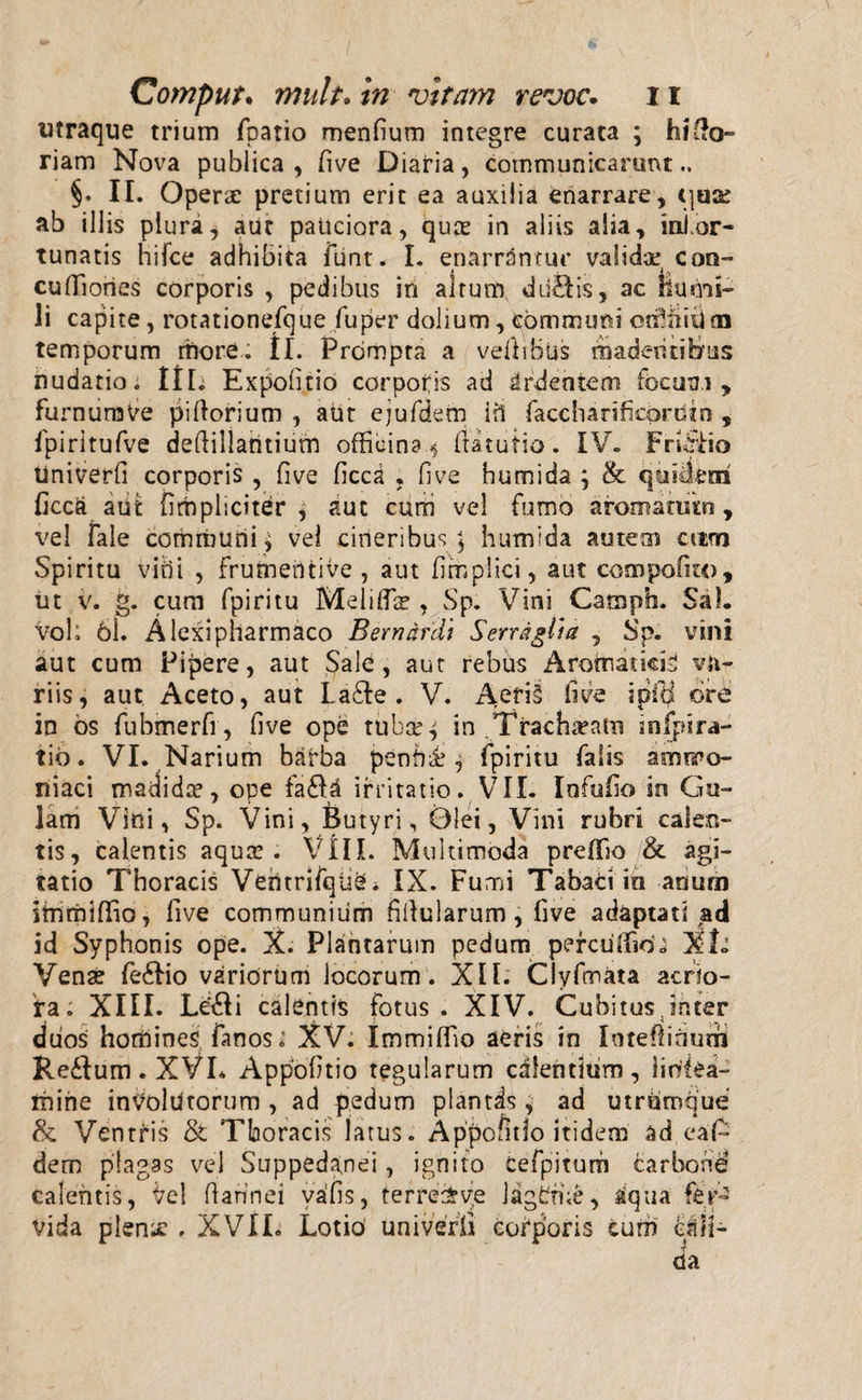 titraque trium fpatio menfium integre curata ; hi fo¬ riam Nova publica , five Diaria, communicarunt §. II. Operae pretium erit ea auxilia enarrare, quse ab illis plura, aut pauciora, quae in aliis alia, inior- tunatis hifce adhibita ftint. I. enarrantur validae con- cuflfiories corporis , pedibus in altum dd&amp;is, ac hucm- Ji capite, rotationefque fuper dolium, communi ctrhtium temporum rhore. II. Prcimpta a vellibus madentibus nudatio; ItL Expolitio corporis ad irdeotem focum, furnum Ve piftorium , aut ejufdem i fi faccliarificbrutn , fpiritufve deftillaruium officina.* ftatutio. IV. FrLffio tiniverfi corporis , five ficca , five humida ; &amp; quirem ficcft atifc [impliciter, auc curri vel fumo afomatutn, vel fale cominuni, vel cineribus; humida autem aim Spiritu vitii , Frumentive , aut fimplici, aut compofuo, ut v. g. cum fpiritu Meliffie , Sp. Vini Campb. Sal. voh 61. Alexipliarmaco Bernardi Serragini , Sp. vini aut cum Pipere, aut Sale, aut rebus Aroinaticis va¬ riis, aut Aceto, aut La&amp;e . V. Aeris live i pili ore in os fubmerfi, five ope tuber; in Tracheam infpira¬ tio. VI. Narium barba penhi1, fpiritu falis amrro- niaci madida?, ope fa$a irritatio. VII. Infufio in Gu¬ lam Vini, Sp. Vini, Butyri, Olei, Vini rubri calen¬ tis, calentis aqua!. Vili. Multimoda preffio /&amp; agi¬ tatio Thoracis Vehtrifqtie* IX. Fumi Tabaci in anum itnmififio, five communium fifiularum, five adaptati ad id Syphonis ope. X. Plantarum pedum percuffid; XI. Vena? fe6fio variorum locorum . Xll. Clyfmata acrio¬ ra; XIII. Le£ii calentis fotus. XIV. Cubitusjnter duos horti i n es fa nos; XV. Immiflio aeris in Inteflinurh Reftum.XVL Appofitio tegularum calentium, liritea- ihirie involutorum , ad pedum plantis, ad utramque &amp; Ventris &amp; Thoracis latus. Appofitio itidem ad.cafc dem plagas vel Suppedanei, ignito cefpiturh carbone calentis, Vel ftannei vafis, terre&amp;ye lagCme, aqua fer¬ vida plen;e , XVII. Lotio univerfi corporis cum clli-