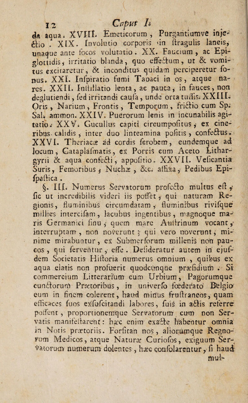 da iqua* Emeticorum, Purgantiumve inje*- riio - XIX. Involutio corporis 'in (tragulis laneis, una&lt;fue ante focos volutatio. XX. Faucium, ac Epi¬ glottidis j irritatio blanda , quo effeitum, ut &amp; vomi¬ tus excitaretur, &amp; inconditus quidam perciperetur fo- nus* XXL Infpiratio fumi Taoaci in os, atque na¬ res. XXIL Inllillatio lenta, ae pauca, in fauces, non deglutiendi, fed irritandi caufa, unde orta tuffis. XXIIL Oris, Narium, Frontis, Temporum, fri£Bo cum Sp« Sal* ammon. XXIV. Puerorum lenis in incunabilis agi¬ tatio &lt; XXV. Cucullus capiti circumpofitusex cine¬ ribus- calidis , inter duo linteamina pofitis , confe£lus. XXVI. Theriacis ad cordis ferobem, eundemque ad Jocum, Cataplafmatis, ex Porris cum Aceto Lithar- gyni &amp; aqua confe£ti, appofitio. XXVII. Vdicantia- Suris, Femoribus ^ Nucha: , affixa, Pedibus Epi- fpaftica . §. III. Numerus Servatorum profe£Io multus efl y fic ut incredibilis videri iis poflfet * qui naturam Re¬ gionis, fluminibus circumdatam,- fluminibus rivifque milfles intercifam, lacubus ingentibus, magnoque ma¬ ris Germanici finu j quem mare Auflrinum vocant,- interruptam, non noverunt $• qui vero noverunt, mi¬ nime mirabuntur, ex Submeriorum millenis non pau¬ cos, qui ferventur,- efle . Deiideratur autem in ejuf- dem Societatis Hiftoria numerus omnium , quibus ex aqua elatis non profuerit quodcitnqUe praffidium . Si commercium Litterarium cum Urbium, Pagorumque c-undorum Prretoribus, in untverfo foederato Belgio eum in finem colerent, haud minus fruflraneos, quam efficaces fuos ex-fufcitandi labores, fuis in a£lis referre pollent , proportionemque Servatorum cum non Ser¬ vatis manifeltarent: haec enim exa£ie habentur omnia in Notis praetoriis. For.fitan nos, aliorumque Regno¬ rum Medicos, atque Natura! Curiofos, exiguum Ser- 'fra-Lorixn numerum dolentes, h-jee confolarentur, fi haud muL