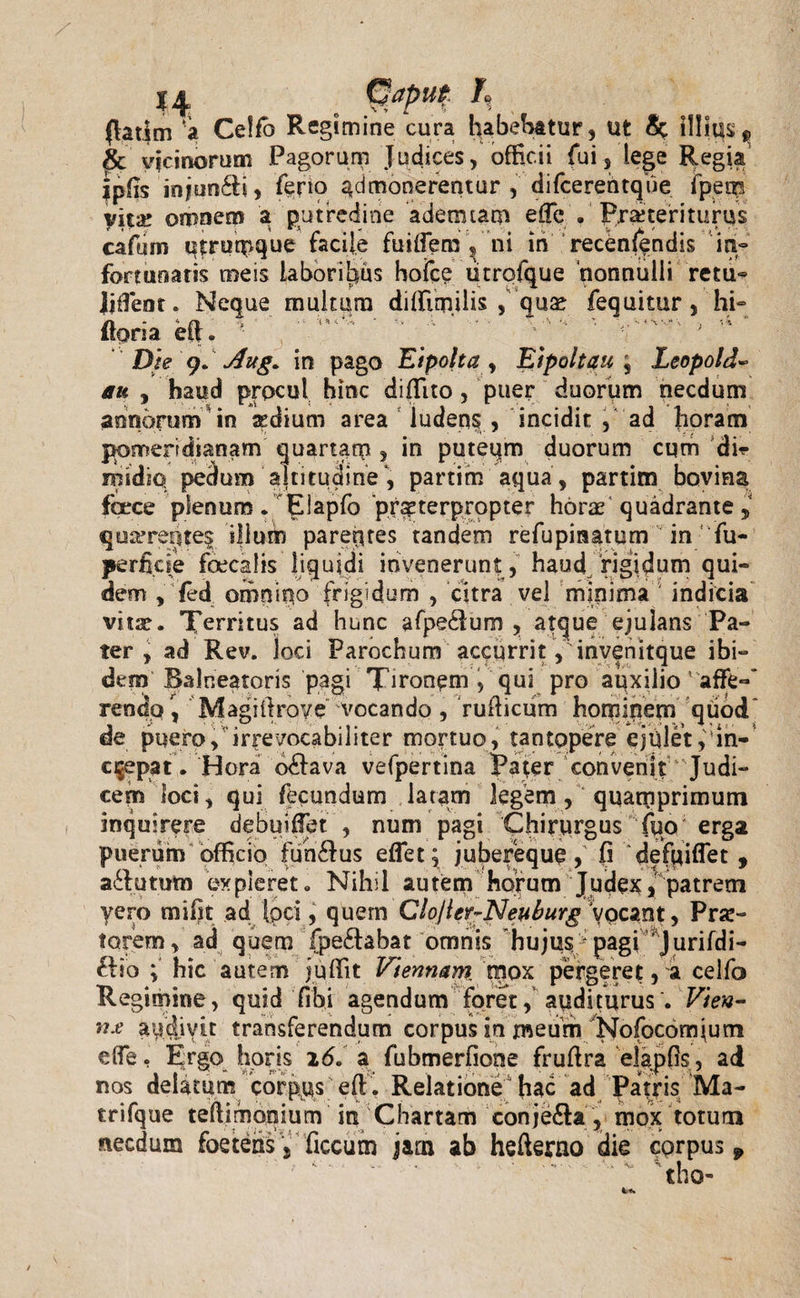 *4 ... (latim ‘a Celfb Regimine cura Rabebatur, ut &amp; illitis ^ £c vicinorum Pagorum Judices, officii fui, lege Regia ipfc injun£h, ferio admonerentur , difcerentque fpetp vitae omnem a putredine ademtam effic . praeteriturus cafum qtrumque facile fuiflem s ni iti recenfendis in° fortunatis meis laboribus hofce titrofque nonnulli retu« Ijftent. Neque multum diftimilis &gt; Quae fequitur , hi- ftoria eft. '* / ‘ ' /' ’’ &gt; ,4 ’ Die 9. Aug. in pago Eipolta , Eipoltau , Leopold- au , haud procul hinc diffito , puer duorum necdum annorum in aedium area ludens , incidit , ad horam pomeridianam quartam , in puteum duorum cqm di* inidiq pedum altitudine, partim aqua, partim bovina foece plenum. Elapfo prsterpropter horae quadrante, qu^retites ijlum parentes tandem re fu pinarum in fu- perficie foecalis liquidi invenerunt , haud rigidum qui¬ dem , {ed omnino frigidum , citra vel minima ' indicia vitae. Territus ad hunc afpedlum , atque ejulans Pa¬ ter , ad Rev. loci Parochum accurrit ,'invenitque ibi¬ dem Balneatoris pagi Tironem , qui pro auxiiio ’ affe-* reneto \ Magiilrove vocando , fufticum hominem quod* de puero, irrevocabiliter mortuo, tantopere ejuletin¬ crepat. Hora o&amp;ava vefpertina Pafer convenit ^ Judi¬ cem loci, qui fecundum latam legem, quamprimum inquirere debuiflet , num pagi Chirurgus fuo erga puerum officio fun£lus eflet; j ubereque, (i defui flet , a&amp;ututo expleret» Nihil autem horum Judex, patrem yero mi fit ad Ipci, quem Clojler-Neuburg ypeant, Prar- torem, ad quem fpe£fabat omnis hujus * pagi Jurifdi- £lio ; hic autem juftit Viennam, mox pergeret, a celfo Re gimine, quid libi agendum foret, auditurus . Vien¬ na audivit transferendum corpus in meum Nofocomium e (Te. Ergo horis 26. a fubmerfione fruftra elapfis, ad nos delatum corpus eft. Relatione hac ad Patris Ma- trifque teftimonium in Chartam conje&amp;a, mox totum necdum foetens yficcutn jarn ab hefterno die corpus 9 tho-