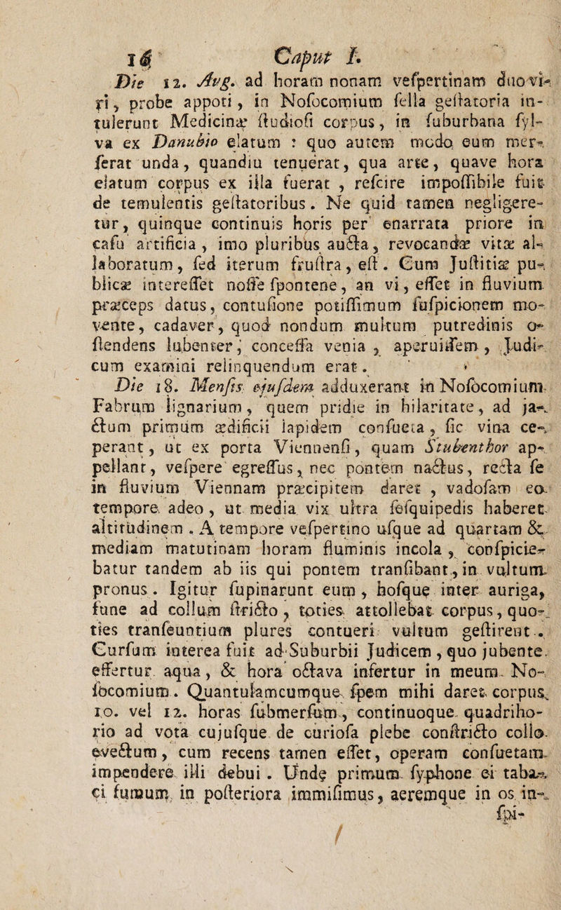 Dis 12. Avg. ad horam nonam vefpertinam duo vi- iri, probe appoti, in Nofocomium fella geflatoria in¬ tulerunt Medicin^ flubiofl corpus, in fuburbana fyl- va ex Danubio elatum : quo autem nucdo eum mer». ferat unda, quandiu tenuerat, qua arte, quave hora elatum corpus ex illa fuerat , refcire impoflibile fuit de temulentis geflatoribus. Ne quid tamen negligere- tur, quinque continuis horis per enarrata priore in cafu artificia, imo pluribus au£fa, revocanda vitoe al- laboratum, fed iterum fruilra, eft. Gum Juftitia? pu-&gt; blica? mtereflet noffe fpontene, an vi, eflet in fluvium prseceps datus, contufione potiffitnum iofpicionem mo¬ vente, cadaver , quod nondum multum putredinis o flendens lubenter, conceffa venia, aperunfem , Judi¬ cum examini relinquendum erat . Die 18. MenftS: sjufdem adduxerant in Nofocomium Fabrum lignarium, quem pridie in hilaritate, ad ja-\ £Ium primum sediflcii lapidem confueia , fic vina ce», perant, ut ex porta Viennenfi, quam Stubenthor ap¬ pellant, vefpere egreflus, nec pontem nadfus, reda fe in fluvium Viennam praecipitem daret , vadofam eo. tempora adeo , ut media vix ultra ietquipedis haberet, altitudinem , A tempore vefpertino ufque ad quartam &amp; mediam matutinam horam fluminis incola , confpicier batur tandem ab iis qui pontem tranfibant., in vultum, pronus. Igitur fupinarunt eum, bofque inter auriga, fune ad collum ftrido , toties attollebat corpus, quo-, ties tranfeuntium plures contueri vultum geftirent . Gurfum interea fuit ad Suburbii Judicem , quo jubente, effertur aqua, &amp; hora o&amp;ava infertur in meum. No- ibcomium . Quantulamcumque, fpem mihi daret corpus^ io. vel 12. horas fubmerfum, continuoque quadriho- rio ad vota cujufque de curiofa plebe conftri&amp;o collo, ave&amp;um, cum recens tamen eflet, operam confuetam impendere illi debui . Unde primum fyplione ei taba,-?, ci fumum in pofleriora immifimus, aeremque in os in-.