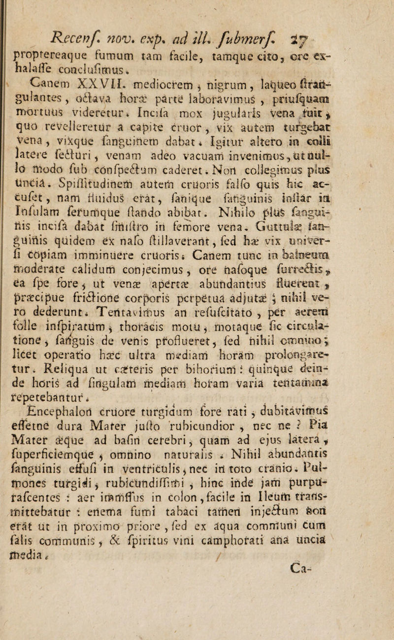 proprereaque fumum tam facile, tamque cito, ©re ex- halaife conclufimus. Canem XXVII. mediocrem* nigrum, laqueo Prail- gulantes , o&amp;ava horm parte laboravimus , priuKqiaam mortuus videretur i Incila mox jugularis vena,fuse* quo revelleretur a capite eruor , vix autem turgebat vena , vixque fanguinem dabat * Igitur altero in coili latere fedturi, venam adeo vacuam invenimus, ut nul¬ lo modo fub confpedfum caderet. Norl collegimus plus tincia. Spiflitudinem autem cruoris fallo quis hic ac- cufet, nam fluidus erat, fanique {anguinis infiar ia Infulam ferumque flando abibat. Nihilo pluS faogui- tlis incifa dabat frriifiro iri femore vena. Guttula? iata- griinis qriidem ex nafo flillaverarit, fed h;e vix univcr- fi copiam imminuere cruoris &amp; Canem tunc m balneuro moderate calidum conjecimus, ore riafoque farftedis* ea fpe fore * ut vqux aperta? abundantius fluerent , pr&amp;cipue fricfione corporis perpetua adjutae \ nihil ve¬ ro dederunt* Teritavirrius an refufeitato , per aerem folle infpiratum * thoracis motu, rnotaque fic circula¬ tione , faifguis de venis proflueret, fed nihil cmm.no; licet operatio haec ultra mediam horam prolongare¬ tur. Reliqua ut cafteris per bihoriurri i quinque dein¬ de horis ad firiguiairi mediam horam varia ietitatmnaL repetebantur* Encephalon cruore turgidum fore rati, dubitavimus effetae dura Mater juflo rubicundior , nec ne ? Pia Mater &amp;que ad bafln cerebri, quam ad ejus Utera* fuperficiemque , omnino naturalis * Nihil abundantis fanguinis etfufi in ventriculis, nec iri toto cranio. Pul¬ mones turgidi, rubicundi Almi , hinc inde jam purpu- rafcentcs : aer inamffus in colon,facile in Ileutri trans¬ mittebatur : ertema fumi tabaci tamen injethim feori erat ut in proximo priore , fed ex aqua communi Cum falis communis, &amp; fpiritus vini camphorati ana unciai media, / Ca-