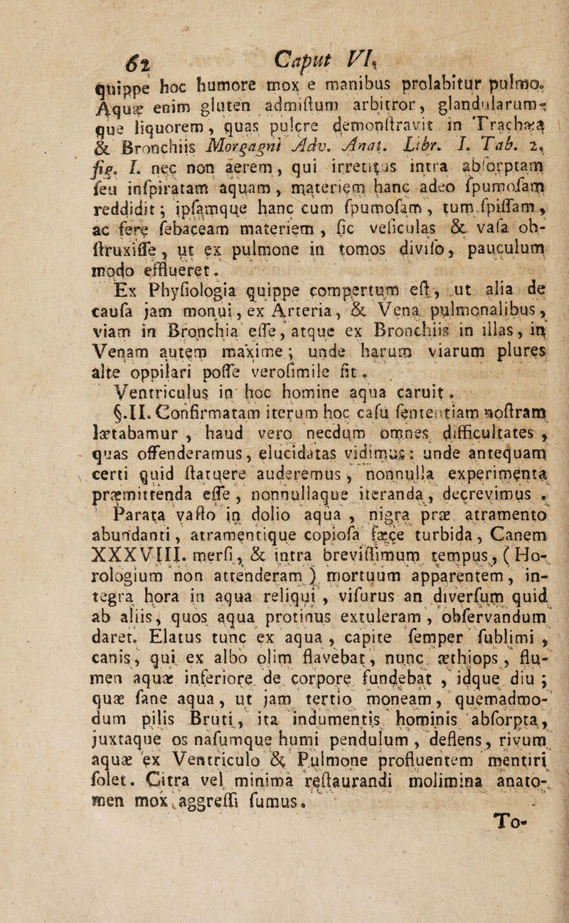 St Caput VI, qtiippe hoc humore mox e manibus prolabitur pulmo. Aquse enim glutea admiftum arbitror, glandularum- que liquorem, quas pulcre demonftravit in Trachea &amp; Bronchiis Morgagni Adv, Anat. Libr. I. Tab. 2, jig. L nec non aerem , qui irretias intra absorptam feu infpiratam aquam , materiem hanc adeo lpumoiam reddidit; ipfamque hanc cum fpumofam, tum.fpiflam, ac fere febaceam materiem , fic vehculas &amp;. vafa oh- ftruxiffe, ut ex pulmone in tomos divifo, pauculum modo efflueret. Ex Phyfiologia quippe compertum eft, ut alia de caufa jam monui, ex Arteria, &amp; Vena pulmonalibus, viam in Br o.n c h i a efle, atque ex Bronchiis in illas, in Venam autem maxime ; unde harum viarum plures alte oppilari poffe verofimile fit. Ventriculus in hoc homine aqua caruit. §.IL Confirmatam iterum hoc cafu fentertiatn noftram letabamur , haud vero necdum omnes difficultates , quas offenderamus, elucidatas vidimus: unde antequam, certi quid Aatuere auderemus, nonnulla experimenta promittenda effe , nonnullaque iteranda , decrevimus . Parata vaflo iq dolio aqua , nigra prae atramento abundanti, atramentique copiofa faece turbida, Canem XXXVj[IJ. merfi, &amp; intra brevifiimum tempus, ( Ho¬ rologium non attenderam ) mortuum apparentem, in¬ tegra hora in aqua reliqui , vifurus an diverfum quid ab aliis, quos aqua protinus extuleram, obfervandum daret. Elatus tunc ex aqua , capite femper fublimi , canis, qui ex albo olim flavebat, nunc, aethiops, flu¬ men aquae inferiore de corpore fundebat , idque diu ; quae fane aqua, ut jam tertio moneam, quemadmo¬ dum pilis Bruti, ita indumentis hominis abforpta, juxtaque os nafumque humi pendulum , deflens, rivum aquae ex Ventriculo &amp; Pulmone profluentem mentiri folet. Citra vel minima rqftaurandi molimina anato- men mox,aggredi fumus. To