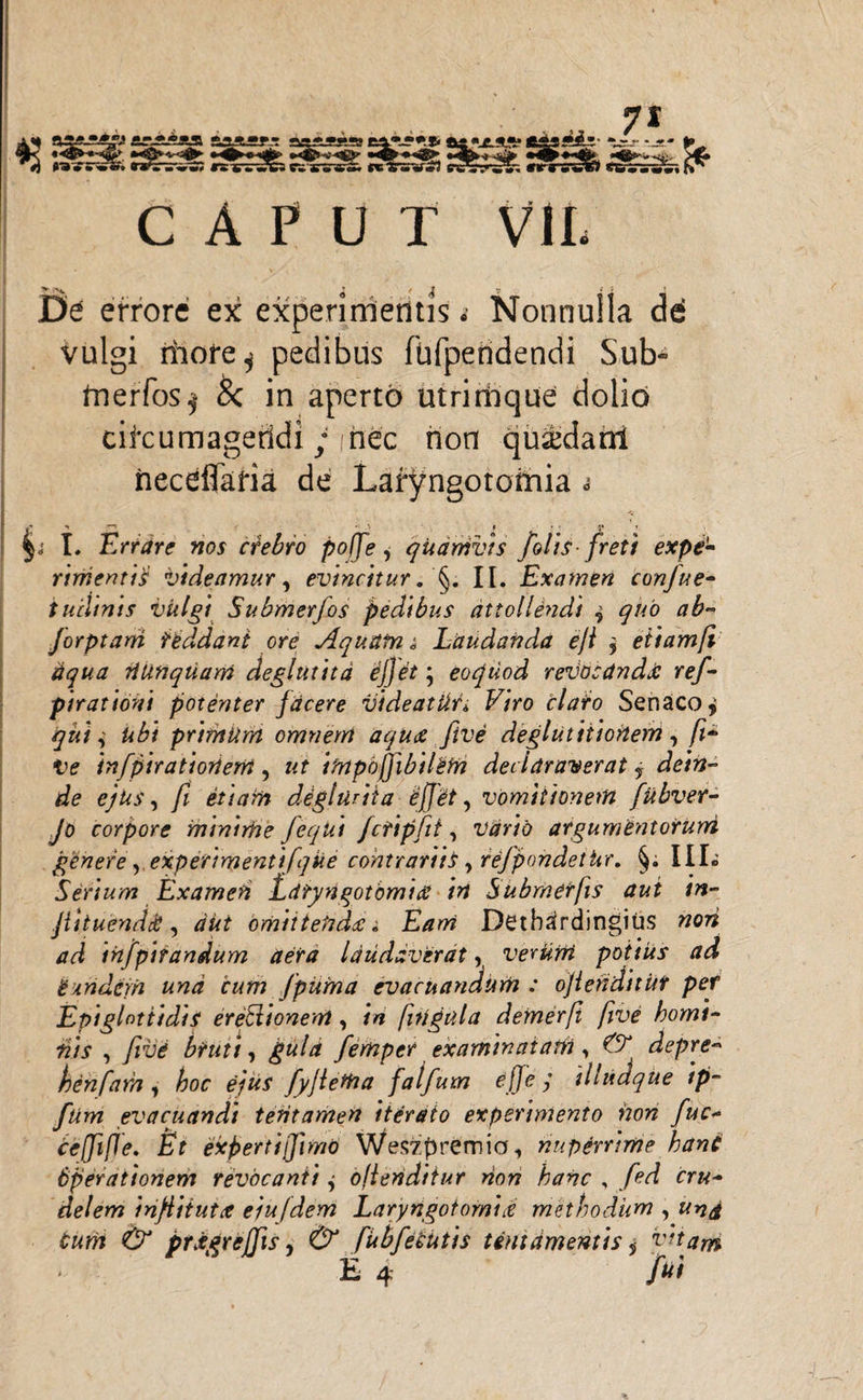 CAPUT VII. i / J » < V J De errore ex experimentis *■ Nonnulla dd vulgi riiofe^ pedibus fufpendendi Sub- fnerfos^ & in aperto utrimque dolio cikumageridi; hec non quaxlanl neceffaria de Laryngotomia s I. Errare nos crebro poffe, quamvis /olis-freti expe¬ rimentis videamur, evincitur. §. II. Examen confue- tudinis vitlgi Submerfos pedibus attollendi ? quo ab- Jorptam reddant ore Aquilini Laudanda ejl 9 etiam fi aqua Tiunqtiam deglutita ejjet * eo quod revocanda: rej- pirationi potenter facere vide at Ut* F/Yo elato Senaco^ primUm omnem aqua five deglutitionem, /z- Ve infpiratioriem, «f itrtpdffibilBth declaraverat j dein¬ de ejus, fi etiam degluriia effit, vomitionem fubver- Jo corpore minirhe feqki Jctipfit, wr/o argumentorum genere, experimenti [que contrariis, rejpondethr, §; III. Serium Examen Laryngotomia in Submerfis aut in- jittuend&, aut omittenda. Dethardingius wotf infpirandum aera laudaverat, verurri potius ad tundem und cum jpuirna evacuandum : ojienditut per Epiglottidis ereSlionem , /w fitlgula demerfi five homi¬ nis , /rite , guld femper examinatam, ^ depre- henfarn, ejus fyjletha falfum effc y illudque tp~ fum evacuandi teritamen iterato experimento non fuc- bcffifle. Et expertifjimo Weszprernia., nuperrime hani operationem revocanti j offenditur non hanc , fed ir#- delem infiitutx e/ufdem Laryngotomia methodum , prxgreffis, fubfeeutis tentamentis j vitam