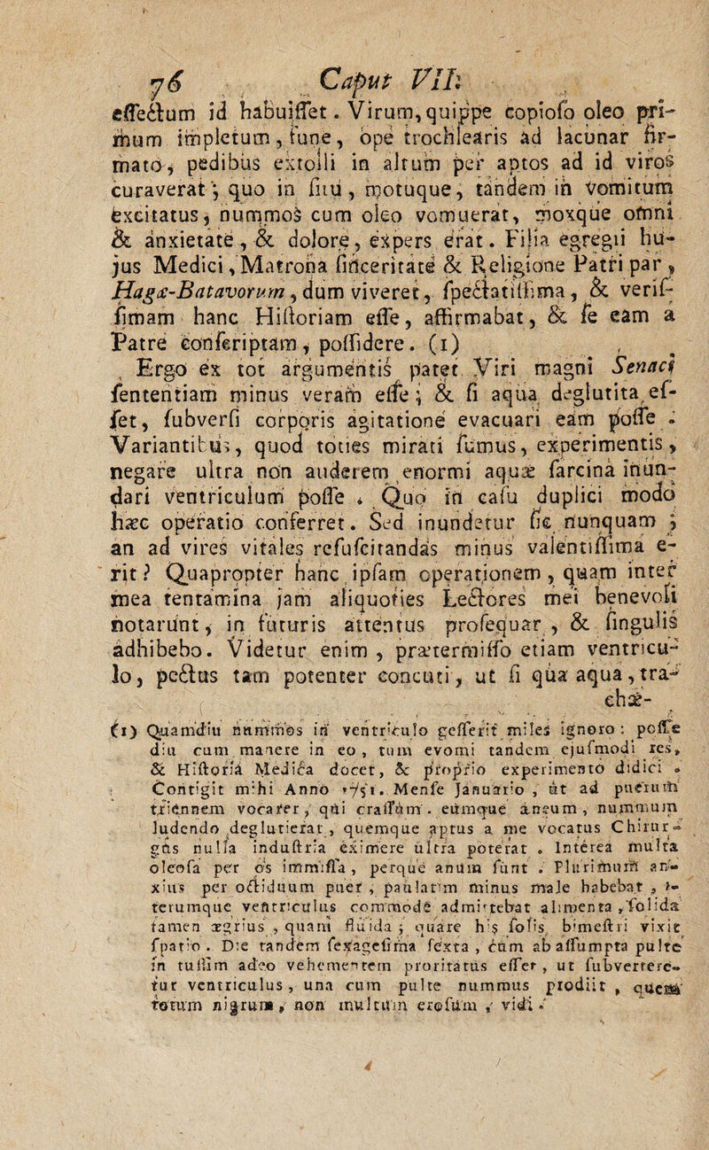 efferam id haBuilfet. Virum, quippe copiofo oleo pri- rhum impletum, fune, ope trochlearis ad lacunar fir¬ mato* pedibus extolli in altum per aptos ad id viros curaverat) quo in fiiii, rpotuque, tandem ih Vomitum Excitatus, nummo£ cum oleo vomuerat, moxqiie ofnni & anxietate, & dolore, expers erat. Filia egregii hu¬ jus Medici, Matrona fidceritate & Religione Patri par » Hag* -Batavorum, dum viveret, fpe£FatitFima , & verif- fimam hanc Hifioriam efTe, affirmabat, Sc fe eam a IJatre eonferiptam * poffidere. (i) Ergo ex tot argumentis patet .yiri magni Senaci fententiam minus veram effe ;• & fi aqua deglutita ef- fet, fubverfi corporis agitatione evacuari eam |iofie . Variantibus, quod toties mirati furnus, experimentis, negare ultra non auderem enormi aquab farcina inun¬ dari ventriculum fiolTe * Quo in cafu duplici modo haec operatio conferret. Sed inundetur fie nunquam ; an ad vires vitales refufcitandas minus valenti flima e- rit ? Quapropter fianc ipfam cperatjonem , quam inter mea tentamina jam aliquoties Ledores mei benevoli notarunt, in futuris attentus profequar , & fingulis adhibebo. Videtur enim , pr&termiffo etiam ventricu¬ lo, pe£l:as tam potenter eoncuti, ut fi qua aqua, tra- ehse- Ci) Quamdiu na irini os in ventriculo gefTerif miles ignoro: polle diu cum manere in eo, tum evomi tandem ejufmodi res» & Hiftom Medica docet, 5c proprio experimento didici » Contigit mihi Anno 'Hi*. Menfe Januario, ut ad pnlxuttt tfidnnem vocafer ? qui eradam'. eiimq-ue ineum , nummum ludendo .deglutierat , quemque aptus a me vocatus Chimr« gfts nulla induftria eximere ultra poterat . Interea multa oleofa per os iffimiffa , perque anum funt Plurimurri an¬ xius per oftiduum puet , paulatim minus male habebat 5 >«■ rerumque ventriculus commode admittebat alimenta ^folida tamen aegrius , quam fluida j quare h'$ fbfrs. bimeftri vixit fpatio . Die tandem fexdgefima fe'xta , cum abaffumpta pulte in tulilm adeo vehementem proritatus effler, ut fubverrerc- tur ventriculus , una cum pulte nummus prodiit , quci^ totum nigrat* 9 non inultum e re Id m ,• vidi.' 4