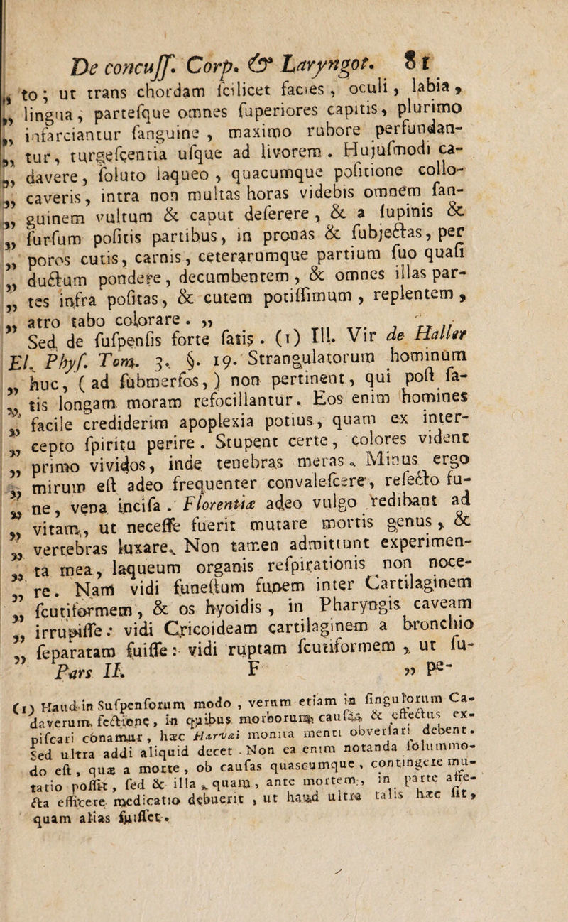 „ to; ut trans chordam ici licet facies, oculi, labia, „ lingua, partefque omnes fuperiores capitis, plurimo „ infarciantur (anguine , maximo rubore perfundan- 9, tur, turgefcentia ufque ad Uvorem. Hujufmodi ca- davere, foluto laqueo, quacumque pofitione collo- caveris, intra non multas horas videbis omnem fan- 1] guinem vultum & caput deferere , & a lupinis & „ furfum pofitis partibus, in pronas & fubje&as, per „ poros cutis, carnis, ceterarumque partium fuo quali , dufrum pondere, decumbentem, & omnes illas par- ” tes infra pofitas, & cutem potiflimum , replentem, „ atro tabo colorare . „ TT ,, Sed de fufpenfis forte fatis, (i) IU* Vir de HalUr EL Phyf. Tom. 3. §. 19. Strangulatorum hominum huc, (ad fubmerfos,) non pertinent, qui poU fa¬ tis longam moram refocillantur. Eos enim homines '* facile crediderim apoplexia potius, quam ex inter- 5 cepto fpiritu perire . Stupent certe, colores vident primo vividos, inde tenebras ineras* Minus ergo mirum eft adeo frequenter convalefcere, refecto fu- w ne, vena ipcifa . Florenti# adeo vulgo redibant ad vitam,, ut neceffe fuerit mutare mortis genus,, & vertebras kixare^ Non tamen admittunt experimen- ” ta mea, laqueum organis refpirauonis non noce¬ re. Nam vidi funelium funem inter Cartilaginem * fcutiformetn, & os hyoidis , in Pharyngis caveam irrupi fle .• vidi Cricoideam cartilaginem a bronchio feparatam fuifle: vidi ruptam fcuuformem ,, ut iu- P«rs IL F ^ Pe¬ to Haud-in Sufpcnfomm modo , verum eoam m fingufomm Ca¬ daverum, feftibpc , h eribus, moroorunt? caufa* & cftediis ex- pifcari cbnamur , hac tUrvxl monita menti obveriari debent. Sed ultra addi aliquid dccet-Non ea enim notanda iolummo- do eft , qmx a morte, ob caufas quascumquc, contingere mu¬ tatio poffit, fed & illa, quam, ante mortem., in parte afre- fta efficere medicatio debuerit , ut ha.ad ultra talis hxc lit, quam atias fjiiifct*