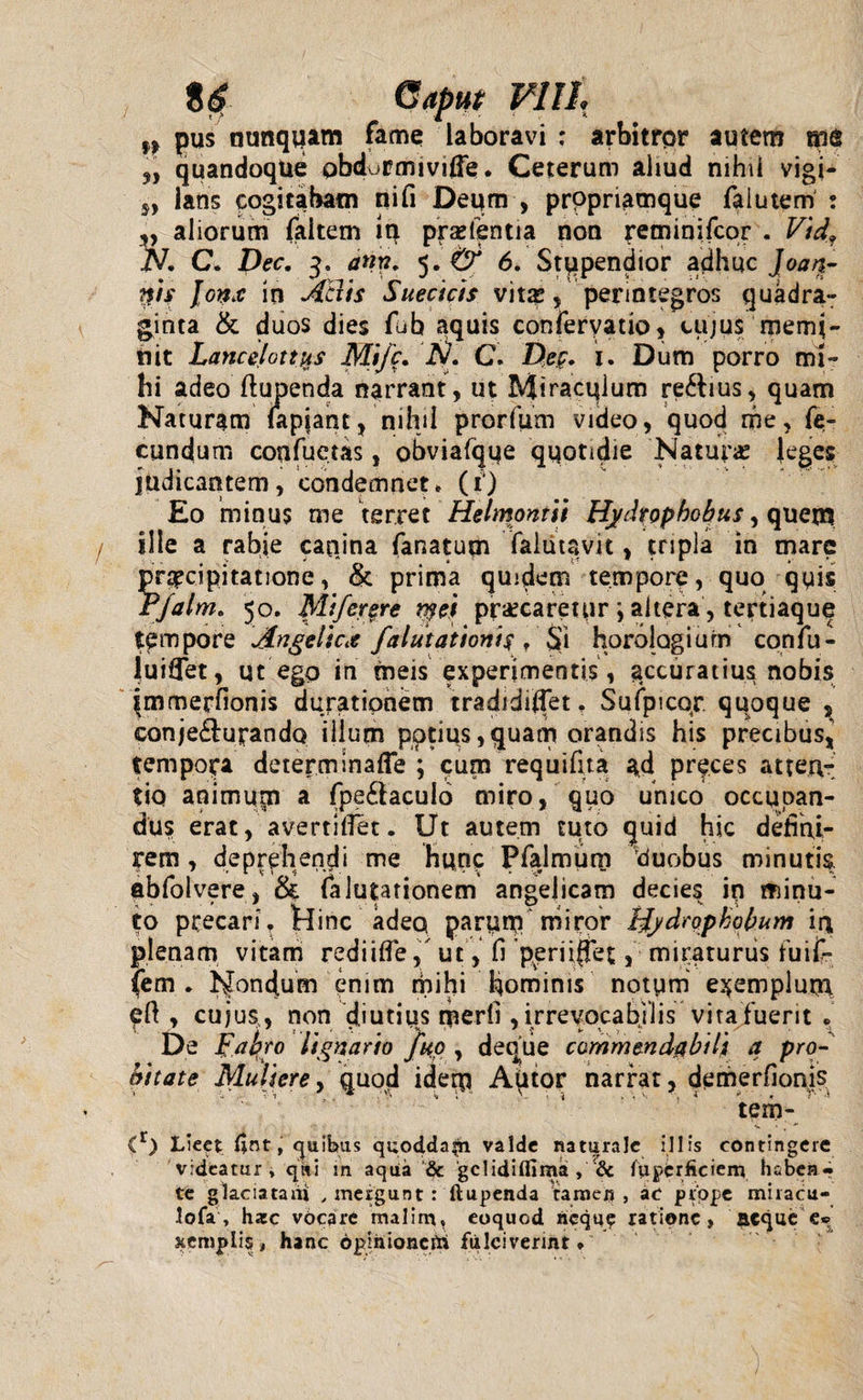 8$ (Saput VIIL r) pus nunquam fame laboravi : arbitror autem me quandoque pbdurmivifte. Ceterum aliud nihil vigi- 5, lans cogitabam ni fi Deum , prppriamque faiutem ; „ aliorum faitem in pratentia non reminifcor . Vidf iV. C. Dec. 3. ann. 5. & 6. Stupendior adhuc Joan- #is Jonx in Adis Suecicis vitas, perintegros quadra¬ ginta & duos dies fub aquis conferyatio, cujus memi¬ nit Lanccfotitts Mifc. A. C. Dec. i. Dum porro mi¬ hi adeo flupenda narrant, ut Miraculum re&ius, quam Naturam lapiant, nihil prorfum video, quod me, fe¬ cundum confuctas, obviafque quotidie Naturas (eges judicantem, condemnet. (1) Eo minus me terret Helmontii Hydrophohus y quem Ille a rabie canina fanatum falutavit, tnpla in mare praecipitatione, &. prima quidem tempore, quo quis rfalm. 50. Mifergre r$ei precaretur ; altera, tertiaque tempore Angelicx falutationi$ T $vi horologium confu - juiffet, ut ego in meis experimentis, accuratius nobis immerfionis duratipnem tradidiffet, Sufpicqr. quoque , conje&ujrando ilium potius, quam orandis his precibus, tempora determinaffe ; cum requifita ad preces atten¬ tio animqrn a fpe&aculo miro, quo unico occupan¬ dus erat, avertillet. Ut autem tuto quid hic defini¬ rem , deprehendi me hunp Pfalmum duobus minutis, abfolvere, & falutationem angelicam decies in minu¬ to precari? Nine adeo, paruiq miror Uydrophobum in plenam vitam rediiffe/ut, fi ppriijTet, miraturus fuif- fem . N°ndum enim mihi hominis notum exemplum pfi , cujus,, non diutius tnerfi , irrevocabilis vita fuerit . De Fabro lignario fuo , deqiie commendabili a pro¬ bitate Muliere, quod iderp Autor narrat, demerfionis tem- Lieet ijnt, quibas quodda^i valde naturale illis contingere videatur, qiti sn aqua & gclidiflima , & fuperficien} haben¬ te glaciatam , mergunt : llupenda tamen , ac prope miiacu- lofa , hsc vbcare malint, ecquod neque ratione, aeque e® xemplis » hanc dpmioncrrt fulciverint *