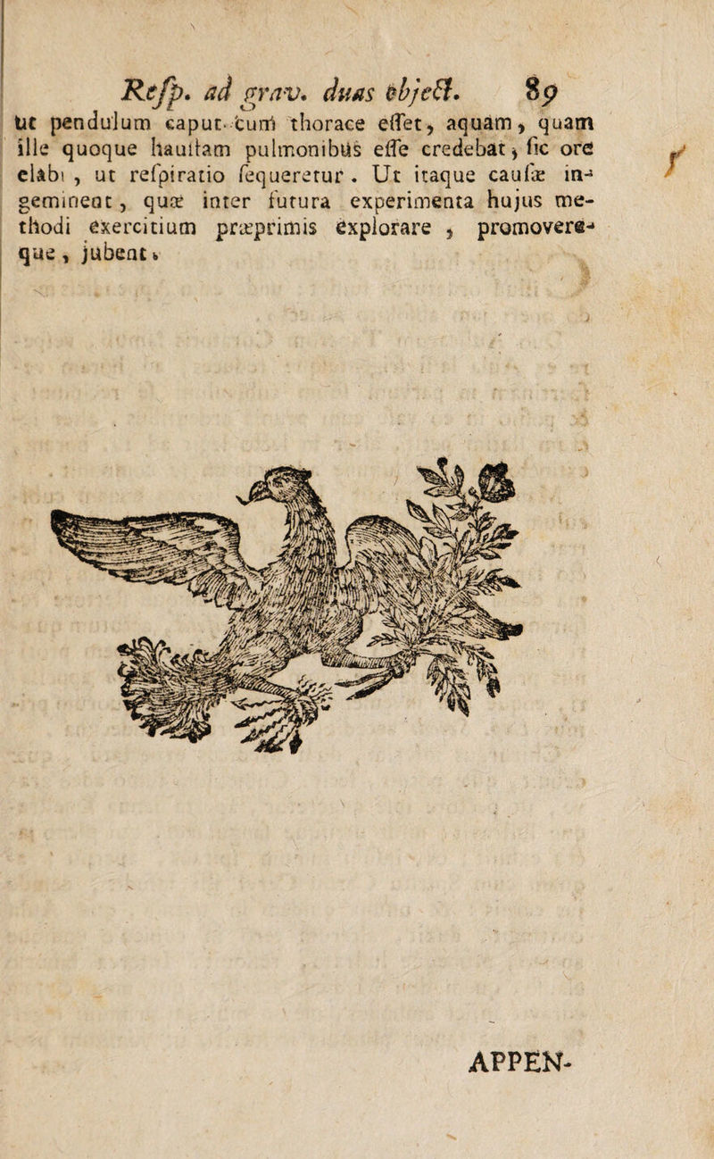 \ Re/p. ad grav. duas objcft* Sp Ut pendulum caput-turri thorace elTet, aquam > quam ille quoque haullam pulmonibus elfe credebat * fic ore! elabi , ut refpiratio fequeretur . Ut itaque caulae in-1 geminent, quce inter futura experimenta hujus me¬ thodi exercitium pr&primis explorare , promovere-* que , jubent >, APPEN-