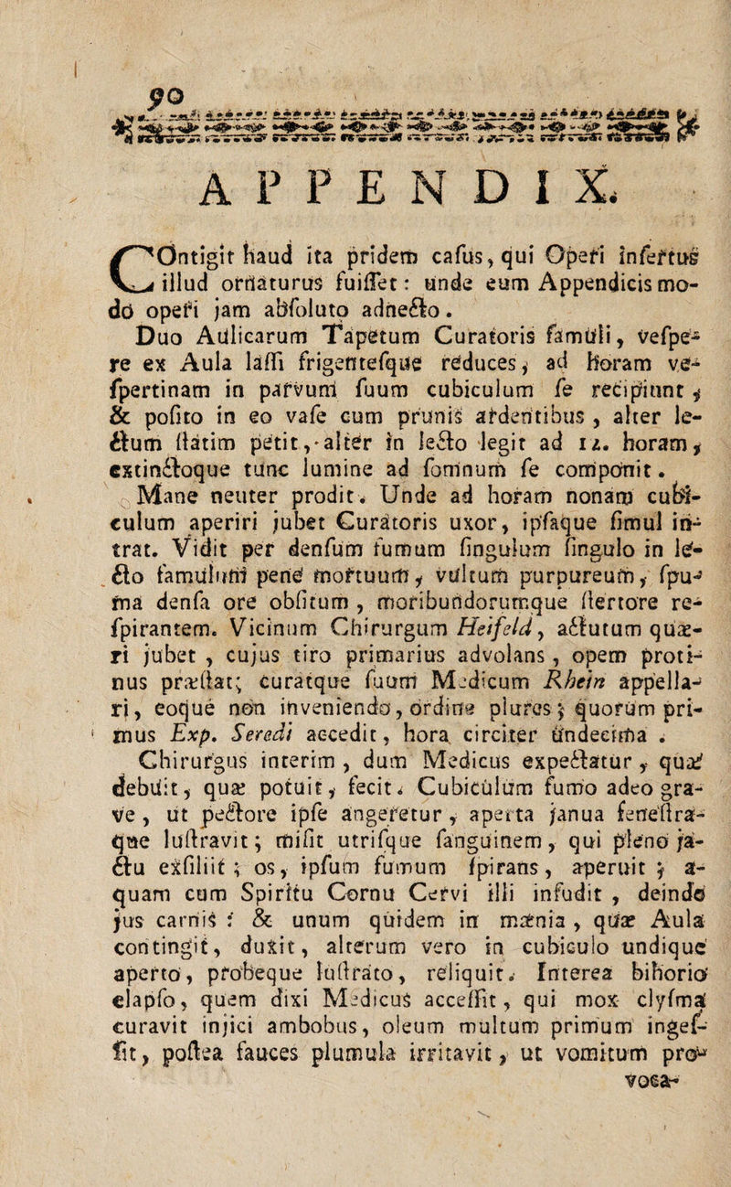 .Nf *._• -«A a±*-A.il* irjcd^a A«*A'ry»*»«»~< »«***.»><•.*£*£» i» j «®< «u4#S*^35£0*- **©► '*''*& fi* n wtilrj** i» •^iriS* i» **•%?su£”» w *ij»•*■» •■*•w«£# ^ «jv-'-* ^••riA* <$ ^ APPENDIX, COntigit haud ita pridem cafus,qui Operi infertus illud ortlaturus fuilTet: unde eum Appendicis mo- dc> operi jam abfoluto adne&o. Duo Aulicarum Tapetum Curatoris famhli, vefpe- re ex Aula laffi frigentefque reduces* ad horam ve- fpertinam in parvum fuum cubiculum fe recipiunt , & pofito in eo vafe cum prunis ardentibus , alter le- ttum llatim peti t, - alter in leSo legit ad 1 z. horam, cxtindloque tunc lumine ad fomnurn fe componit. Mane neuter prodit. Unde ad horam nonam cubi¬ culum aperiri jubet Curatoris uxor, ipfaque fimul in¬ trat. Vidit per denfum fumum finguium fingulo in le- £lo tamiiiirrii pene mortuum, vultum purpureum,- fpu- rna denfa ore obfitum , moriburidorumque (lertore re- fpirantem. Vicinum Chirurgum Heifeld, adiutum quae¬ ri jubet , cujus tiro primarius advolans, opem proti¬ nus pradlat; curatque fuum Medicum Rhein appella-* ri, eoque non invenienda, ordina plures 5 quorum pri¬ mus Exp. Seredt accedit, hora circiter undecima . Chirurgus interim , dum Medicus expe£Utur qu&? debuit, qua? potuit, fecit * Cubiculum fumo adeo gra¬ ve , ut pe&ore ipfe angeretur, aperta janua feneflra- que luftravit; mifit utrifque fanguinem, qui pleno ja- 6tu exfiliit; os, ipfum fumum fpirans, aperuit } a- quam cum Spiritu Cornu Cervi illi infudit , deinde jus carnis : & unum quidem in matnia , qua? Aula contingit, duxit, alterum vero in cubiculo undique aperto, pfobeque Iu (Irato, reliquit.' Interea bihorio’ elapfo, quem dixi Medicus acceffit, qui mox clyfmat curavit injici ambobus, oleum multum primum ingef- fit, poftea fauces plumula irritavit, ut vomitum pro* voca-