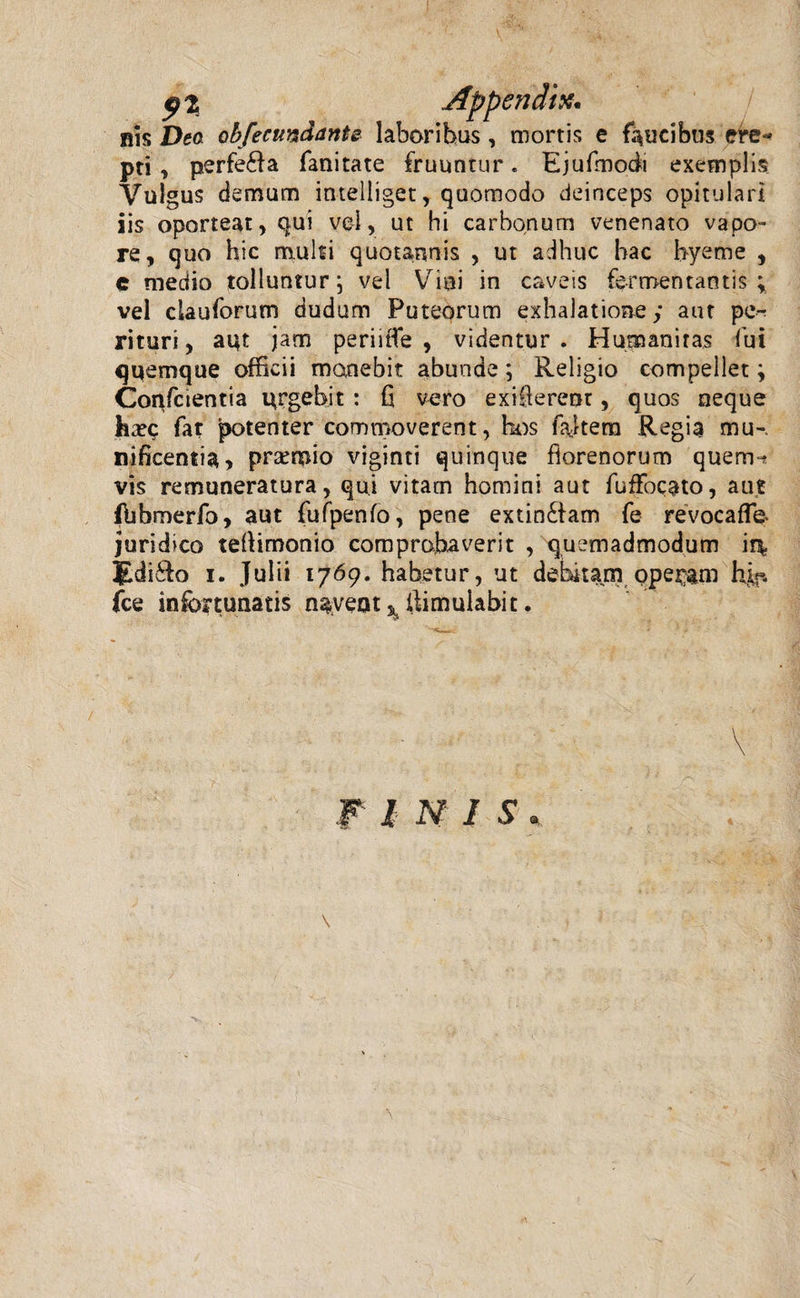 9% his Deo obfectmdantz laboribus, mortis e faucibus ere« pti, perfera fanitate fruuntur * Ejufmodi exemplis Vulgus demum intelliget, quomodo deinceps opitulari iis oporteat, qui vel, ut hi carbonum venenato vapo¬ re, quo hic mulsi quotannis , ut adhuc bac hyetne , e medio tolluntur; vel Vini in caveis fe-i mentantis , vel clauforum dudum Puteorum exhalatione; aut pe^ rituri, aut jam periitfe , videntur. Humanitas fui quemque officii manebit abunde; Religio compeilet; Confctentia urgebit: fi vero exifierem, quos neque fexc fat potenter commoverent, hos fajtera Regia mu-, nificentia, praemio viginti quinque fiorenorum quem-* vis remuneratura, qui vitam homini aut fufFocato, aut fbbmerfo, aut fufpenfo, pene extin£iam fe revocaffe juridico tefiimonio comprobaverit , quemadmodum iq? JLdi&amp;o i. Julii 1769. habetur, ut debitam operam hif. fce infortunatis navent ^ iiimuiabit. \ \