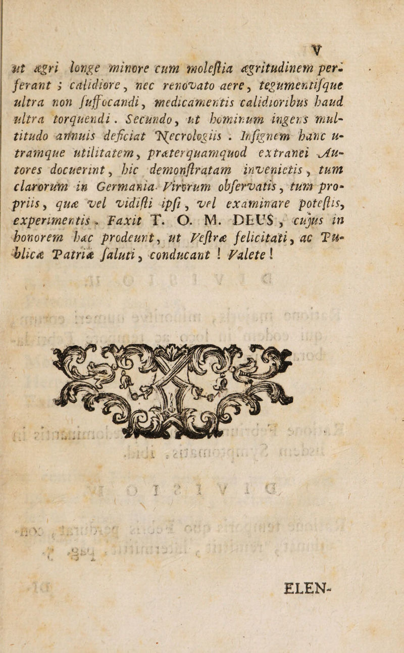 Ut agri longe minore cum moleflia aegritudinem per. ferant ; calidiore, renovato aere 5 tegumentifque ultra non fuffocandi, medicamentis calidioribus haud ultra torquendi. Secundo, /*£ hominum ingens mul¬ titudo annuis deficiat K^ecrologiis . hftgnem hanc u- tramque utilitatem, praterquamquod extranei ^An¬ tores docuerint, hic demonftratam invenietis, clarorum in Germania■ Virorum obfervatis, pro- prw, vidifli ipfi, tW examinare pote(lisy experimentis . Faxit T. O. M. DEUS , cajxw honorem hac prodeunt, felicitati, hlica T atria faluti 5 conducant ! Valete! V •t. - ELEN-