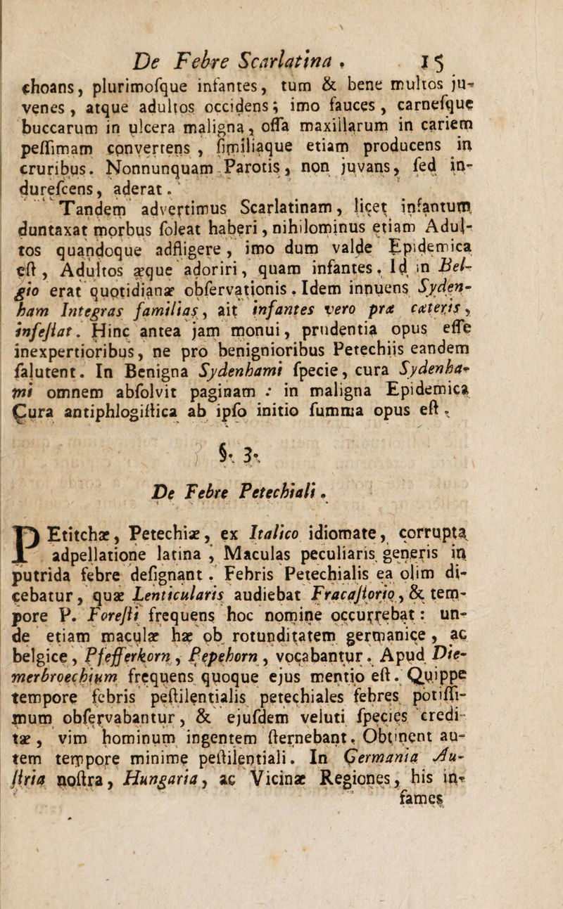 choans, plurimofque infantes, tum &amp; bene multos ju^ venes , atque adultos occidens; imo fauces, carnefque buccarum in ulcera maligna, offa maxillarum in cariem peflimam convertens , firniliaque etiam producens in cruribus. Nonnunquam Parotis, non juvans, fed in- durefcens, aderat. Tandem advertimus Scarlatinam, licet in.a t duntaxat morbus foleat haberi, nihilominus etiam Adul¬ tos quandoque adfligere, imo dum valde Epidemica eff , Adultos seque adoriri, quam infantes. Id .in Bel¬ gio erat quptidiana? obfervationis . Idem innuens Syden- ham Integras familias, ait infantes vero prx exteris, infejiat. Hinc antea jam monui, prudentia opus efle inexpertioribus, ne pro benignioribus Petechiis eandem falutent. In Benigna Sydenhami fpecie, cura Sydenha* tni omnem abfolvit paginam .* in maligna Epidemica £ura antiphlogiffica ab ipfo initio fumrua opus eft. | ‘ _ / 3\ De Febre P et e c hi ali. t 4. % s . . • PEtitcha?, Petechia?, ex Italico idiomate, corrupta adpellatione latina i Maculas peculians generis in putrida febre defignant. Febris Petechialis ea obm di¬ cebatur, quae Lenticularis audiebat Fracajiorio, &amp;. tem¬ pore P. Forejli frequens hoc nomine occurrebat: un¬ de etiam macula? ha? ob rotunditatem germanice , ac belgice , Pfefferkorn , Pepehorn , vocabantur. Apud Die- merbroechium frequens quoque ejus mentio eft. Quippe tempore febris peflilentialis petechiales febres potifli- mum obfervabantur, &amp; ejufdem veluti fpecies credi¬ ta?, vim hominum ingentem ffernebant, Obtment au¬ tem terppore minime peffilentiali. In Germania firia noffra, Hangaria, ac Vicinae Regiones, his in? fames