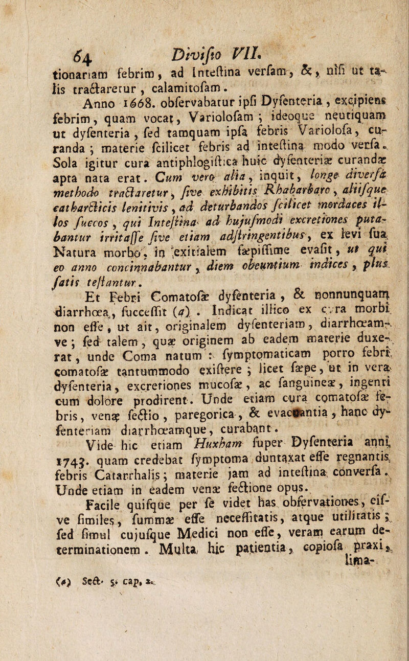 £4 Divtfto VIL tioaanam febrim, ad intefhna verfaro, mfi ut t3r- iis tradlarerur , calamitofam. Anno 1668. obfervabatur ipfi DyfeBteria, excipiens febrim, quam vocat, Variolofam ; ideoque neutiquam ut dyfenteria , fed tamquam ipfa febris Variolofa, cur randa ; materie fcilicet febris ad intedina modo ver,faB Sola igitur cura antiphlogiffca huic dyieqterias curandas apta nata erat. Cum vero; alia, inquit, longe diverfk methodo traB aretur, ftve exhibitis Rhabarbarc , aliifque catharBicis lenttivis, ad deturbandos Jctlicet mordaces il¬ los fuccos , qui Intejiina' ad hujufmodi excretiones puta¬ bantur irritaffe five etiam adjlringentibus, ex ievi (ua; Natura morbo , io exitialem ffepiffime evafit, ut qui eo anno concinnabantur , diem obeuntium indices, plus,, fatis tefiantur. Et Febri Comatofe dyfenteria , &amp; nonnunquarn diarrhoea,, fucceffit (a) . Indicat illico ex cvra morbi non effe , ut ait, originalem dyfenteriam, diarrhoeam-», ve *, fed talem, qu^ origjioem ab eadem materie duxe-&gt; rat, unde Coma natum fymptomaticatn porro febri, comatofse tantummodo exiffere ; licet fsepe, ut in vei a&gt; dyfenteria, excretiones mucofse, ac fanguinesi, ingenti cum dolore prodirent . Unde etiam cyra cgmatofie fe¬ bris, vena? fedfio , paregorica , Sc evacuantia , hanc dy¬ fenteriam diarrhoeamque, curabant. Vide hic etiam Huxham fuper Dyfenteria anni 1743. quam credebat fymptoma duntaxat effe regnantis, febris Catarrhalis; materie jam ad intedma, converfa. Unde etiam in eadem vena: fedlione opus. Facile qyifque per fe videt has obfervationes, eif- ve fimiles, fumma: effe neceditatis, atque utilitatis 5 fed fimul cujuique Medici non effe, veram earum de-» terminationem. Mylta, hic patientia, copiofa praxi^ uma- (&lt;*) Sed* s» cap, ac.