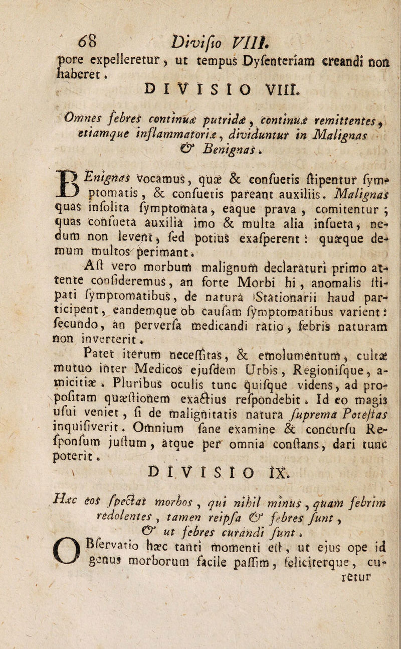 pore expelleretur &gt; ut tempus Dyfenteriam creandi non haberet * DIVISIO VIII. Omnes febres continui putridd y continurf remittentes $ etiamque inflammatoria, dividuntur in Malignas &amp; Benignas * BEnignaS Vocamus, quae &amp; confueris ftipentur fym- promatis, &amp; confueris pareant auxiliis. Malignas quas infoiita fymptomata, eaque prava, comitentur; quas coniueta auxilia imo &amp; multa alia infueta, ne¬ dum non levent , fed potius exafperent \ qu&amp;que de¬ mum multos^ perimant * Ali vero morbum malignum declaraturi primo at¬ tente confideremus, an forte Morbi hi, anomalis lli- pati fymptomatibus, de natura ^Stationarii haud par¬ ticipent, eandemqueob caufam fymptomatibus varient i fecundo, an perverfa medicandi ratio, febris naturam non inverterit * Patet iterum neceflitas, &amp; emolumentum, cultae mutuo inter Medicos ejufdem Urbis, Regionifque, a- tnicitiae * Pluribus oculis tunc quifque videns, ad pro- politam qUtetlioriem efcaftius refpondebit* Id eo magis ufui veniet, fi de malignitatis natura fuprema Eoxefias inquifiverit. Omnium fane examine &amp; concurfu Re- fponfum jullum , atque per omnia conflans, dari tunc poterit» x DIVISIO It Idec eos fpeclat morbos , qut nihil minus, quam febrim redolentes , tamen reipfa &amp; febres funt, ut febres curandi funt. Bfervatio haec tanti momenti ell, ut ejus ope id v_y genus morborum facile pafTim, feliciterque, cu¬ retur